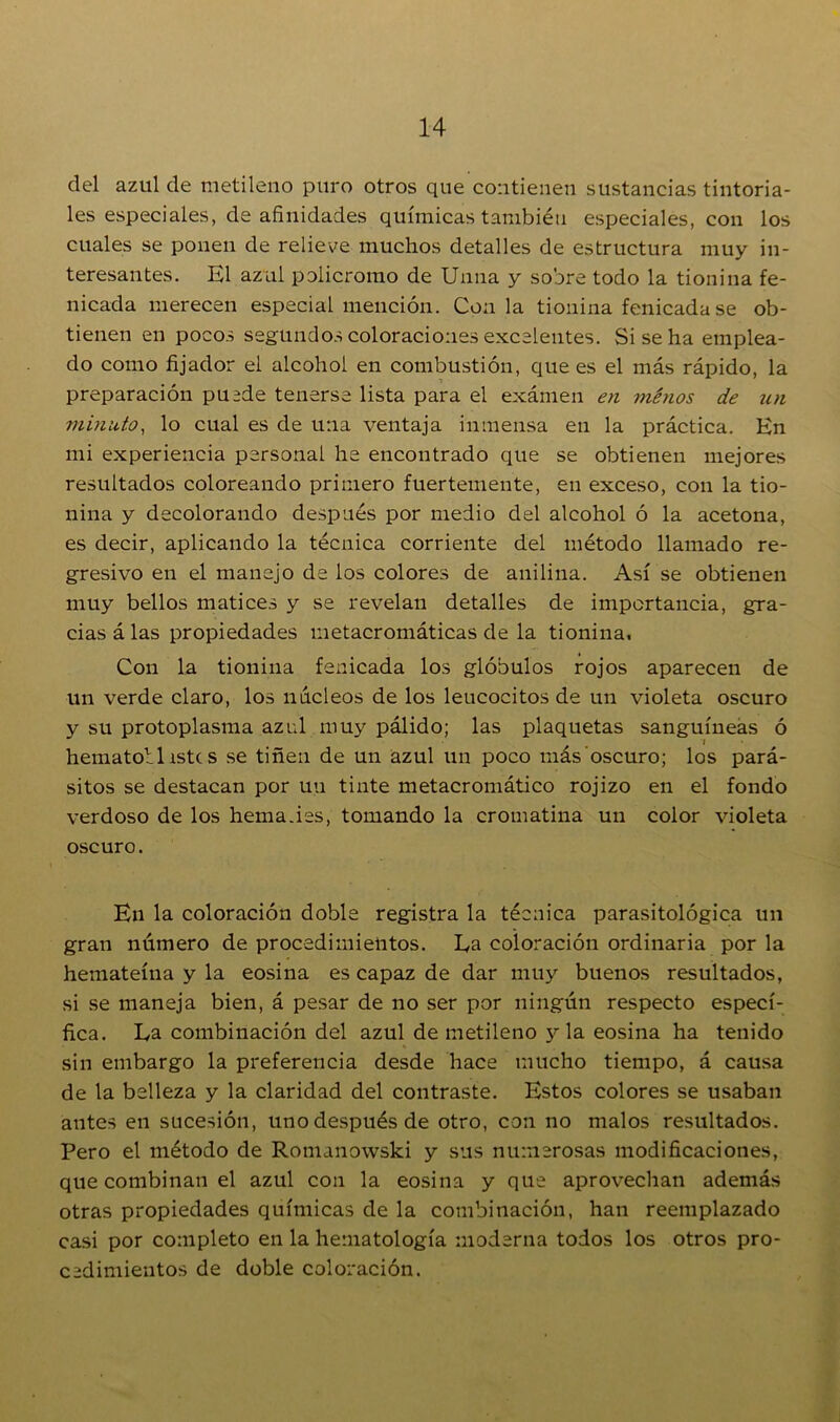 del azul de metileno puro otros que contienen sustancias tintoria- les especiales, de afinidades químicas también especiales, con los cuales se ponen de relieve muchos detalles de estructura muy in- teresantes. El azul policromo de Unna y sobre todo la tionina fe- nicada merecen especial mención. Con la tionina fenicada se ob- tienen en pocos segundos coloraciones excelentes. Si se ha emplea- do como fijador el alcohol en combustión, que es el más rápido, la preparación puede tenerse lista para el exámen en ménos de un minuto, lo cual es de una ventaja inmensa en la práctica. En mi experiencia personal he encontrado que se obtienen mejores resultados coloreando primero fuertemente, en exceso, con la tio- nina y decolorando después por medio del alcohol ó la acetona, es decir, aplicando la técnica corriente del método llamado re- gresivo en el manejo de los colores de anilina. Así se obtienen muy bellos matices y se revelan detalles de importancia, gra- cias á las propiedades metacromáticas de la tionina. Con la tionina fenicada los glóbulos rojos aparecen de un verde claro, los núcleos de los leucocitos de un violeta oscuro y su protoplasma azul muy pálido; las plaquetas sanguíneas ó i hematoblistc s se tiñen de un azul un poco más oscuro; los pará- sitos se destacan por uti tinte metacromático rojizo en el fondo verdoso de los hema.ies, tomando la cromatina un color violeta oscuro. En la coloración doble registra la técnica parasitológica un gran número de procedimientos. Ea coloración ordinaria por la hemateína y la eosina es capaz de dar muy buenos resultados, si se maneja bien, á pesar de no ser por ningún respecto especí- fica. La combinación del azul de metileno y la eosina ha tenido sin embargo la preferencia desde hace mucho tiempo, á causa de la belleza y la claridad del contraste. Estos colores se usaban antes en sucesión, uno después de otro, con no malos resultados. Pero el método de Romanowski y sus numerosas modificaciones, que combinan el azul con la eosina y que aprovechan además otras propiedades químicas de la combinación, han reemplazado casi por completo en la hematología moderna todos los otros pro- cedimientos de doble coloración.