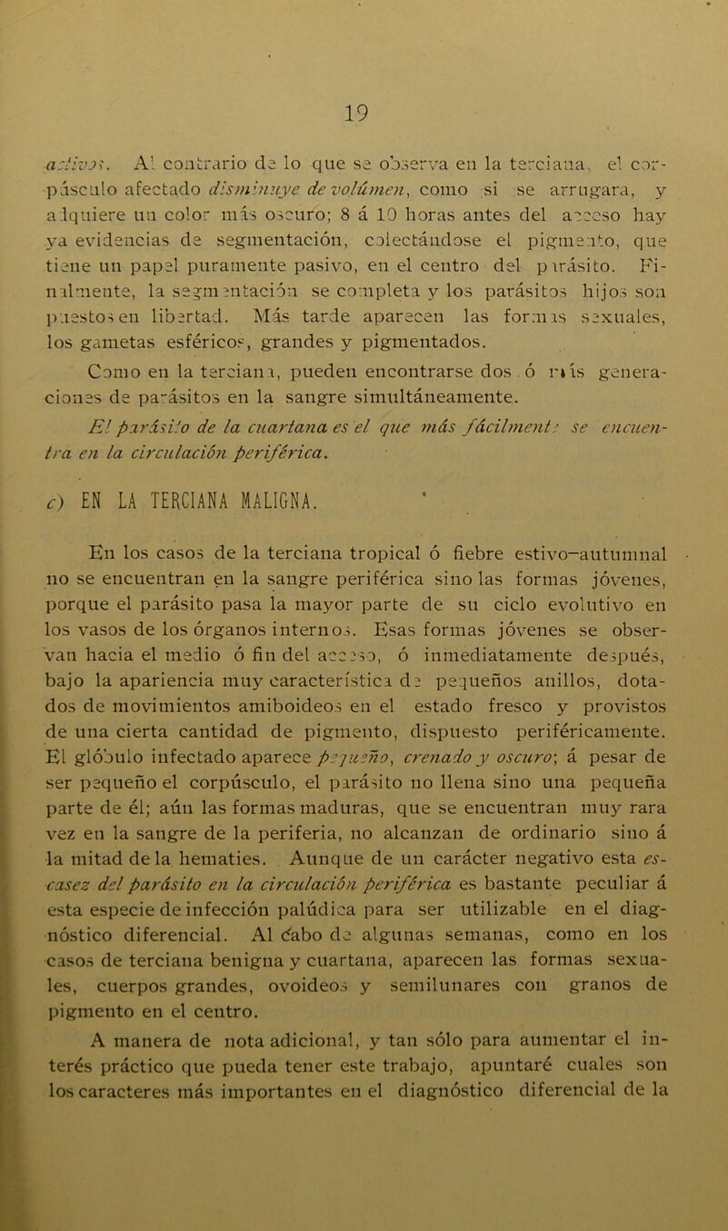 activos. Al contrario ele lo que se observa en la terciana, el cor- púsculo afectado disminuye de volumen, como si se arrugara, y adquiere un color más oscuro; 8 á 10 horas antes del acceso hay ya evidencias de segmentación, colectándose el pigmento, que tiene un papel puramente pasivo, en el centro del pirásito. Fi- nalmente, la segmentación se completa y los parásitos hijos son puestos en libertad. Más tarde aparecen las formis sexuales, los gametas esféricos, grandes y pigmentados. Como en la terciana, pueden encontrarse dos ó r»ís genera- ciones de pa~ásitos en la sangre simultáneamente. Elparásito de la cuartana es el que más fácilmente se encuen- tra en la circulación periférica. c) EN LA TERCIANA MALIGNA. En los casos de la terciana tropical ó fiebre estivo-autumnal no se encuentran en la sangre periférica sino las formas jóvenes, porque el parásito pasa la mayor parte de su ciclo evolutivo en los vasos de los órganos internos. Esas formas jóvenes se obser- van hacia el medio ó fin del acceso, ó inmediatamente después, bajo la apariencia muy característica de pequeños anillos, dota- dos de movimientos amiboideos en el estado fresco y provistos de una cierta cantidad de pigmento, dispuesto periféricamente. El glóbulo infectado aparece pequeño, crenado y oscuro-, á pesar de ser pequeño el corpúsculo, el parásito no llena sino una pequeña parte de él; aún las formas maduras, que se encuentran muy rara vez en la sangre de la periferia, no alcanzan de ordinario sino á la mitad déla hematíes. Aunque de un carácter negativo esta es- casez del parásito en la circulación periférica es bastante peculiar á esta especie de infección palúdica para ser utilizable en el diag- nóstico diferencial. Al dabo de algunas semanas, como en los casos de terciana benigna y cuartana, aparecen las formas sexua- les, cuerpos grandes, ovoideos y semilunares con granos de pigmento en el centro. A manera de nota adicional, y tan sólo para aumentar el in- terés práctico que pueda tener este trabajo, apuntaré cuales son los caracteres más importantes en el diagnóstico diferencial de la