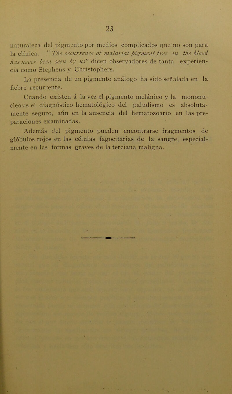 naturaleza del pigmento por medios complicados que no son para la clínica. “ The occurrence of malaria/ pigment free in the blood has nsver been seen by us” dicen observadores de tanta experien- cia como Stephens y Christophers. La presencia de un pigmento análogo ha sido señalada en la fiebre recurrente. Cuando existen á la vez el pigmento melánico y la mononu- cieosis el diagnóstico hematológico del paludismo es absoluta- mente seguro, aún en la ausencia del hematozoario en las pre- paraciones examinadas. Además del pigmento pueden encontrarse fragmentos de glóbulos rojos en las células fagocitarias de la sangre, especial- mente en las formas graves de la terciana maligna.