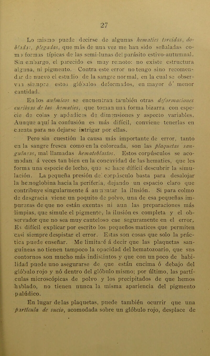 Lo misino puede decirse de algunas hematíes torcidas, do- blxixr, plegadas, que más de una vrez me han sido señaladas co- no formas típicas de las semi-lunas dei parásito estivo-autumnal. Sin embargo, el parecido es muy remoto: no existe estructura alguna, ni pigmento. Contra este error no tengo sino recomen- dar de nuevo el estuiio de la sangre normal, en la cual se obser- van siempre estos glóbulos deformados, en mayor ó’ menor cantidad. En los anímicos se encuentran también otras deformaciones curiosas de las hematíes, que toman una forma bizarra con espe- cie de colas y apéndices de dimensiones y aspecto variables. Aunque aquí la confusión es más difícil, conviene tenerlas en Cuenta para no dejarse intrigar por ellas. Pero sin cuestión la causa más importante de error, tanto en la sangre fresca como en la coloreada, son las plaquetas san- guíneas, mal llamadas hematoblastos. Estos corpúsculos se aco- modan. á veces tan bien en la concavidad de las hematíes, que les forma una especie de lecho, que se hace difícil descubrir la simu- lación. La pequeña presión de', corpúsculo basta para desalojar la hemoglobina hacia la periferia, dejando un espacio claro que contribuye singularmente á aumentar la ilusión. Si para colmo de desgracia viene un poquito de polvo, una de esa pequeñas im- purezas de que no están exentas ni aun las preparaciones más limpias, que simule el pigmento, la ilusión es completa y el ob- servador que no sea muy cauteloso cae seguramente en el error. Eí difícil explicar por escrito los pequeños matices que permiten casi siempre despistar el error. Estas son cosas que solo la prác- tica puede enseñar. Me limitaré á decir que las plaquetas san- guíneas no tienen tampoco la opacidad del hematozoario, que sus contornos son mucho más indistintos y que con un poco de habi- lidad puede uno asegurarse de que están encima ó debajo del glóbulo rojo y nó dentro del glóbulo mismo; por último, las partí- culas microscópicas de polvo y los precipitados de que hemos hablado, no tienen nunca la misma apariencia del pigmento palúdico. En lugar délas plaquetas, puede también ocurrir que una partícula de sucio) acomodada sobre un glóbulo rojo, desplace de