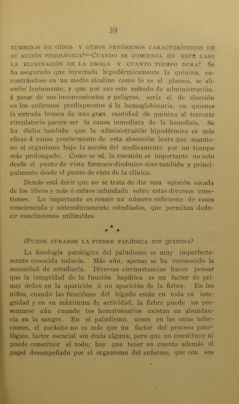 ZUMBIDOS DE OÍDOS Y OTROS FENÓMENOS CARACTERÍSTICOS DE SU ACCIÓN FISIOLÓGICA?—CUANDO SE COMIENZA EN ESTE CASO LA ELIMINACIÓN DE LA DROGA Y CUANTO TIEMPO DURA? Se ha asegurado que inyectada hipodérmicamente la quinina, en- contrándose en un medio alcalino como lo es el plasma, se ab- sorbe' lentamente, y que por eso este método de administración, á pesar de sus inconvenientes y peligros, sería el de elección en los enfermos predispuestos á la hemoglobinuria, en quienes la entrada brusca de una gran cantidad de quinina al torrente circulatorio parece ser la causa inmediata de la hemolisis. Se ha dicho también que la administración hipodérmica es más eficaz á causa precisamente de esta absorción lenta que mantie- ne el organismo bajo la acción del medicamento por un tiempo más prolongado. Como se vé, la cuestión es importante no solo desde el punto de vista farmaco-dinámico sino también y princi- palmente desde el punto de vista de la clínica. Demás está decir que no se trata de dar una opinión sacada de los libros y más ó ménos infundada sobre estas diversas cues- tiones. Do importante es reunir un número suficiente de casos concienzuda y sistemáticamente estudiados, que permitan dedu- cir conclusiones utilizables. * * * ¿Puede curarse la fiebre palúdica sin quinina? La fisiología patológica del paludismo es muy imperfecta- mente conocida todavía. Más aún, apenas se ha reconocido la necesidad de estudiarla. Diversas circunstancias hacen pensar que la integridad de la función hepática es un factor de pri- mer orden en la aparición ó no aparición de la fiebre. En los niños, cuando las funciones del hígado están en toda su inte- gridad y en su máximum de actividad, la fiebre puede no pre- sentarse aún cuando los hematozoarios existan en abundan- cia en la sangre. En el paludismo, como en las otras infec- ciones, el parásito no es más que un factor del proceso pato- lógico, factor esencial sin duda alguna, pero que no constituye ni puede constituir el todo; hay que tener en cuenta además el papel desempeñado por el organismo del enfermo, que con sus