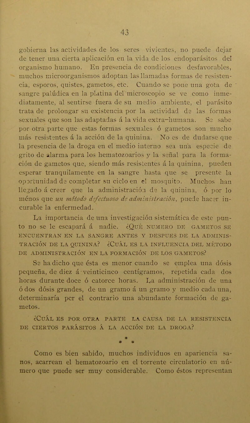 gobierna las actividades de los seres vivientes, no puede dejar de tener una cierta aplicación en la vida de los endoparásitos del organismo humano. En presencia de condiciones desfavorables, muchos microorganismos adoptan las llamadas formas de resisten- cia, esporos, quistes, gametos, etc. Cuando se pone una gota de sangre palúdica en la platina del microscopio se ve como inme- diatamente, al sentirse fuera de su medio ambiente, el parásito trata de prolongar su existencia por la actividad de las formas sexuales que son las adaptadas á la vida extra-humana. Se sabe por otra parte que estas formas sexuales ó gametos son mucho más resistentes á la acción de la quinina. No es de dudarse que la presencia de la droga en el medio interno sea una especie de grito de alarma para los hematozoarios y la señal para la forma- ción de gametos que, siendo más resistentes á la quinina, pueden esperar tranquilamente en la sangre hasta que se presente la oportunidad de completar su ciclo en el mosquito. Muchos han llegado á creer que la administración de la quinina, ó por lo ménos que un método defectuoso de administración, puede hacer in- curable la enfermedad. Ea importancia de una investigación sistemática de este pun- to no se le escapará á nadie. ¿Qué numero de gametos se ENCUENTRAN EN EA SANGRE ANTES Y DESPUES DE EA ADMINIS- TRACIÓN DE EA QUININA? ¿CuÁL ES LA INFLUENCIA DEL MÉTODO DE ADMINISTRACIÓN EN LA FORMACIÓN DE LOS GAMETOS? Se ha dicho que ésta es menor cuando se emplea una dosis pequeña, de diez á veinticinco centigramos, repetida cada dos horas durante doce ó catorce horas. Ea administración de una ó dos dosis grandes, de un gramo á un gramo y medio cada una, determinaría per el contrario una abundante formación de ga- metos. ¿Cuál es por otra parte la causa de la resistencia DE CIERTOS PARÁSITOS Á LA ACCIÓN DE LA DROGA? * * * Como es bien sabido, muchos individuos en apariencia sa- nos, acarrean el liematozoario en el torrente circulatorio en nú- mero que puede ser muy considerable. Como éstos representan