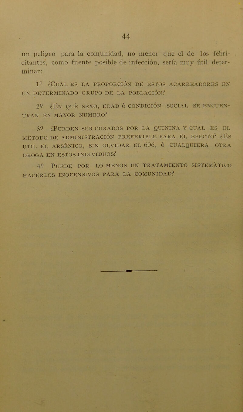 un peligro para la comunidad, no menor que el de los febri- citantes, como fuente posible de infección, sería muy útil deter- minar: 1<? ¿CuÁL ES LA PROPORCIÓN DE ESTOS ACARREADORES EN UN DETERMINADO GRUPO DE LA POBLACIÓN? 29 ¿En qué sexo, edad ó condición social se encuen- tran EN MAYOR NUMERO? 3*? ¿Pueden ser curados por la quinina y cual es el método de administración preferible para el efecto? ¿Es UTIL EL ARSÉNICO, SIN OLVIDAR EL 606, Ó CUALQUIERA OTRA DROGA EN ESTOS INDIVIDUOS? 49 Puede por lo menos un tratamiento sistemático HACERLOS INOFENSIVOS PARA LA COMUNIDAD?