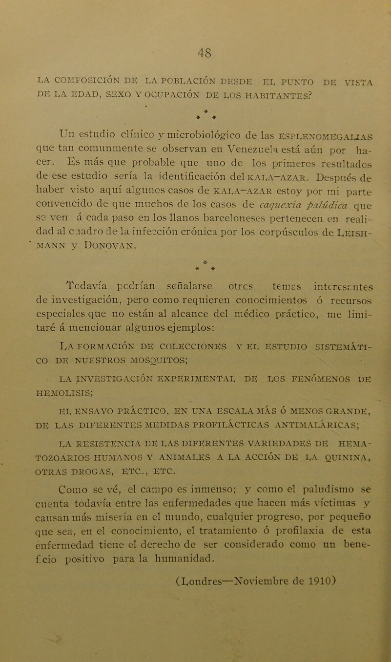 IA COMPOSICIÓN DE LA POBLACIÓN DESDE EL PUNTO DE VISTA DE LA EDAD, SEXO Y OCUPACIÓN DE LOS HABITANTES? * * * Un estudio clínico y microbiológico de las ESplenomegalias que tan comunmente se observan en Venezuela está aún por ha- cer. Es más que probable que uno de los primeros resultados de ese estudio sería la identificación del kala-azar. Después de haber visto aquí algunos casos de kala-azar estoy por mi parte convencido de que muchos de los casos de caquexia palúdica que se ven á cada paso en los llanos barceloneses pertenecen en reali- dad al cuadro de la infección crónica por los corpúsculos de Leish- mann y Donovan. -X- * * Todavía podrían señalarse otrcs temas interesantes de investigación, pero como requieren conocimientos ó recursos especiales que no están al alcance del médico práctico, me limi- taré á mencionar algunos ejemplos: Ea formación de colecciones y el estudio sistemáti- co de nuestros mosquitos; LA INVESTIGACIÓN EXPERIMENTAL DE LOS FENÓMENOS DE HEMOLISIS; EL ENSAYO PRÁCTICO, EN UNA ESCALA MÁS Ó MENOS GRANDE, DE LAS DIFERENTES MEDIDAS PROFILÁCTICAS ANTIM ALÁ RICAS; LA RESISTENCIA DE LAS DIFERENTES VARIEDADES DE HEMA- TOZOARIOS HUMANOS Y ANIMALES A LA ACCIÓN DE LA QUININA, OTRAS DROGAS, ETC., ETC. Como se vé, el campo es inmenso; y como el paludismo se cuenta todavía entre las enfermedades que hacen más víctimas y causan más miseria en el mundo, cualquier progreso, por pequeño que sea, en el conocimiento, el tratamiento ó profilaxia de esta enfermedad tiene el derecho de ser considerado como un bene- ficio positivo para la humanidad. (Londres—Noviembre de 1910)