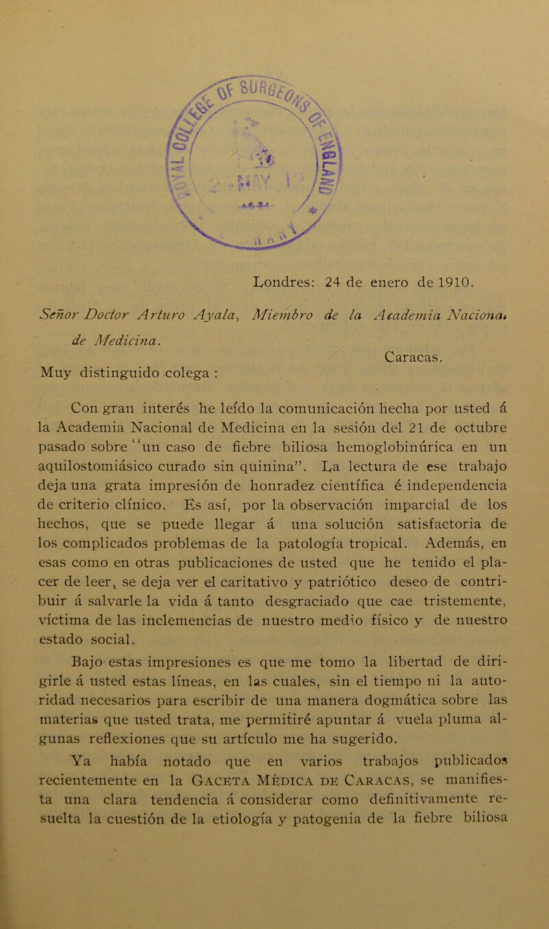 Señor Doctor Arturo Ay ala, Miembro de la Academia Nacional de Medicina. Caracas. Muy distinguido colega : Con gran interés he leído la comunicación hecha por usted á la Academia Nacional de Medicina en la sesión del 21 de octubre pasado sobre “un caso de fiebre biliosa hemoglobinúrica en un aquilostomiásico curado sin quinina”. La lectura de ese trabajo deja una grata impresión de honradez científica é independencia de criterio clínico. Es así, por la observación imparcial de los hechos, que se puede llegar á una solución satisfactoria de los complicados problemas de la patología tropical. Además, en esas como en otras publicaciones de usted que he tenido el pla- cer de leerx se deja ver el caritativo y patriótico deseo de contri- buir á salvarle la vida á tanto desgraciado que cae tristemente, víctima de las inclemencias de nuestro medio físico y de nuestro estado social. Bajo estas impresiones es queme tomo la libertad de diri- girle á usted estas líneas, en las cuales, sin el tiempo ni la auto- ridad necesarios para escribir de una manera dogmática sobre las materias que usted trata, me permitiré apuntar á vuela pluma al- gunas reflexiones que su artículo me ha sugerido. Ya había notado que en varios trabajos publicados recientemente en la Gaceta Médica de Caracas, se manifies- ta una clara tendencia á considerar como definitivamente re- suelta la cuestión de la etiología y patogenia de la fiebre biliosa