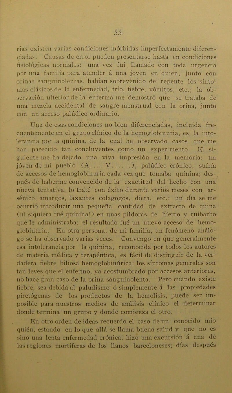 rias existen varias condiciones mórbidas imperfectamente diferen- ciadas. Causas.de error pueden presentarse hasta en condiciones fisiológicas normales: una -vez fui llamado con toda urgencia par una familia para atender á una joven en quien, junto con orinas sanguinolentas, habían sobrevenido de repente los sínto- mas clásicos de la enfermedad, frío, fiebre, vómitos, etc.; la ob- servación ulterior de la enferma me demostró que se trataba de una mezcla accidental de sangre menstrual con la orina, junto con un acceso palúdico ordinario. Una de esas condiciones no bien diferenciadas, incluida fre- cuentemente en el grupo clínico de la hemoglobinuria, es. la into- lerancia por la quinina, de la cual he observado casos que me han parecido tan concluyentes como un experimento. El si- guiente me ha dejado una viva impresión en la memoria: un joven de mi pueblo (A.... V ), palúdico crónico, sufría de accesos de hemoglobinuria cada vez que tomaba quinina; -des- pués de haberme convencido de la exactitud del hecho con una nueva tentativa, lo traté con éxito durante varios meses con ar- sénico, amargos, laxantes colagogos, dieta, etc.; un día se me ocurrió introducir una pequeña cantidad de extracto de quina (ni siquiera fué quinina!) en unas píldoras de hierro y ruibarbo que le administraba: el resultado fué un nuevo acceso de hemo- globinuria. En otra persona, de mi familia, un fenómeno análo- go se ha observado varias veces. Convengo en qüe generalmente esa intolerancia por la quinina, reconocida por todos los autores de materia médica y terapéutica, es fácil de distinguir de la ver- dadera fiebre biliosa hemoglobinúrica: los síntomas generales son tan leves que el enfermo, ya acostumbrado por accesos anteriores, no hace gran caso de la orina sanguinolenta. Pero cuando existe fiebre, sea debida al paludismo ó simplemente á las propiedades piretógenas de los productos de la hemolisis, puede ser im- posible para nuestros medios de análisis clínico el determinar donde termina un grupo y donde comienza el otro. En otro orden de ideas recuerdo el caso de un conocido mío quién, estando en lo que allá se llama buena salud y que no es sino una lenta enfermedad crónica, hizo una excursión á una de las regiones mortíferas de los llanos barceloneses; días después