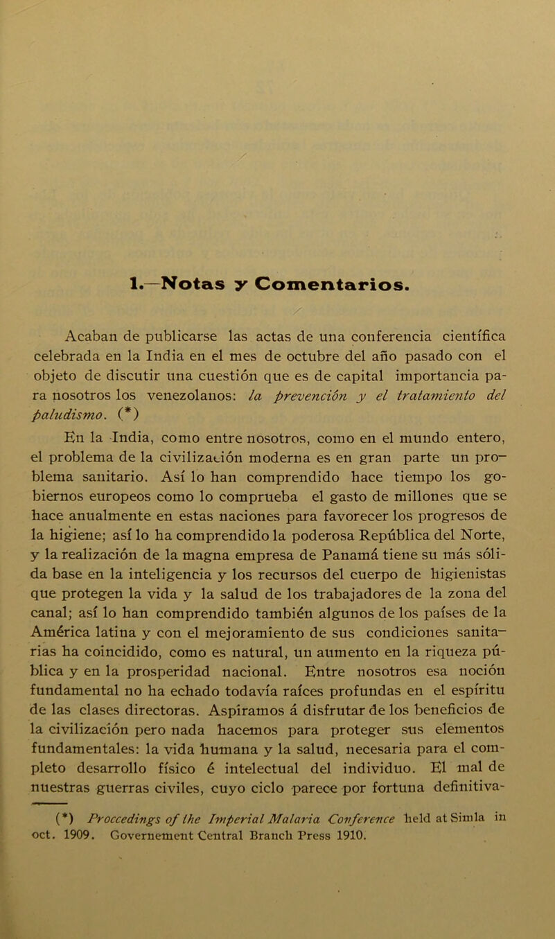 1.—Notas y Comentarios. Acaban de publicarse las actas de una conferencia científica celebrada en la India en el mes de octubre del año pasado con el objeto de discutir una cuestión que es de capital importancia pa- ra nosotros los venezolanos: la prevención y el tratamiento del paludismo. (*) En la India, como entre nosotros, como en el mundo entero, el problema de la civilización moderna es en gran parte un pro- blema sanitario. Así lo han comprendido hace tiempo los go- biernos europeos como lo comprueba el gasto de millones que se hace anualmente en estas naciones para favorecer los progresos de la higiene; así lo ha comprendido la poderosa República del Norte, y la realización de la magna empresa de Panamá tiene su más sóli- da base en la inteligencia y los recursos del cuerpo de higienistas que protegen la vida y la salud de los trabajadores de la zona del canal; así lo han comprendido también algunos de los países de la América latina y con el mejoramiento de sus condiciones sanita- rias ha coincidido, como es natural, un aumento en la riqueza pú- blica y en la prosperidad nacional. Entre nosotros esa noción fundamental no ha echado todavía raíces profundas en el espíritu de las clases directoras. Aspiramos á disfrutar de los beneficios de la civilización pero nada hacemos para proteger sus elementos fundamentales: la vida humana y la salud, necesaria para el com- pleto desarrollo físico é intelectual del individuo. El mal de nuestras guerras civiles, cuyo ciclo parece por fortuna definitiva- (*) Proccedings of Ihe Imperial Malaria Covfcrcnce lield at Simia in oct. 1909. Governement Central Branch Press 1910.