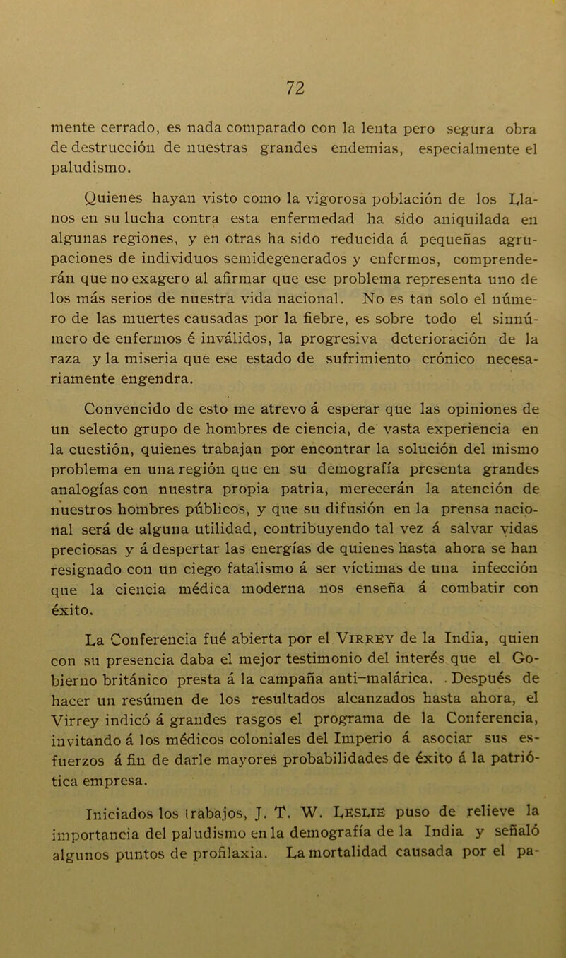 mente cerrado, es nada comparado con la lenta pero segura obra de destrucción de nuestras grandes endemias, especialmente el paludismo. Quienes hayan visto como la vigorosa población de los Lla- nos en su lucha contra esta enfermedad ha sido aniquilada en algunas regiones, y en otras ha sido reducida á pequeñas agru- paciones de individuos semidegenerados y enfermos, comprende- rán que no exagero al afirmar que ese problema representa uno de los más serios de nuestra vida nacional. No es tan solo el núme- ro de las muertes causadas por la fiebre, es sobre todo el sinnú- mero de enfermos é inválidos, la progresiva deterioración de la raza y la miseria que ese estado de sufrimiento crónico necesa- riamente engendra. Convencido de esto me atrevo á esperar que las opiniones de un selecto grupo de hombres de ciencia, de vasta experiencia en la cuestión, quienes trabajan por encontrar la solución del mismo problema en una región que en su demografía presenta grandes analogías con nuestra propia patria, merecerán la atención de nuestros hombres públicos, y que su difusión en la prensa nacio- nal será de alguna utilidad, contribuyendo tal vez á salvar vidas preciosas y á despertar las energías de quienes hasta ahora se han resignado con un ciego fatalismo á ser víctimas de una infección que la ciencia médica moderna nos enseña á combatir con éxito. La Conferencia fué abierta por el Virrey de la India, quien con su presencia daba el mejor testimonio del interés que el Go- bierno británico presta á la campaña anti-malárica. . Después de hacer un resúmen de los resultados alcanzados hasta ahora, el Virrey indicó á grandes rasgos el programa de la Conferencia, invitando á los médicos coloniales del Imperio á asociar sus es- fuerzos á fin de darle mayores probabilidades de éxito á la patrió- tica empresa. Iniciados los trabajos, J. T. W. Leslie puso de relieve la importancia del paludismo en la demografía de la India y señaló algunos puntos de profilaxia. La mortalidad causada por el pa-