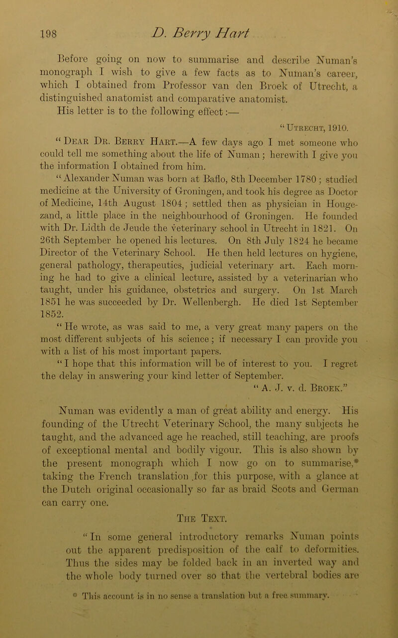 Before going on now to summarise and describe Numan’s monograph I wish to give a few facts as to Numan’s career, which I obtained from Professor van den Broek of Utrecht, a distinguished anatomist and comparative anatomist. His letter is to the following effect:— “ Utrecht, 1910. “ Bear Dr. Berry Hart.—A few days ago I met someone who could tell me something about the life of Human; herewith I give you the information I obtained from him. “Alexander Numan was born at Baflo, 8 th December 1780; studied medicine at the University of Groningen, and took his degree as Doctor of Medicine, 14th August 1804; settled then as physician in Houge- zand, a little place in the neighbourhood of Groningen. He founded with Dr. Lidth de Jeucle the veterinary school in Utrecht in 1821. On 26th September he opened his lectures. On 8th July 1824 he became Director of the Veterinary School. He then held lectures on hygiene, general pathology, therapeutics, judicial veterinary art. Each morn- ing he had to give a clinical lecture, assisted by a veterinarian who taught, under his guidance, obstetrics and surgery. On 1st March 1851 he was succeeded by Dr. Wellenbergh. He died 1st September 1852. “ He wrote, as was said to me, a very great many papers on the most different subjects of his science; if necessary I can provide you with a list of his most important papers. “ I hope that this information will be of interest to you. I regret the delay in answering your kind letter of September. “A. J. v. d. Broek.” Numan was evidently a man of great ability and energy. His founding of the Utrecht Veterinary School, the many subjects he taught, and the advanced age he reached, still teaching, are proofs of exceptional mental and bodily vigour. This is also shown by the present monograph which I now go on to summarise,* taking the French translation .for this purpose, with a glance at the Dutch original occasionally so far as braid Scots and German can carry one. The Text. “In some general introductory remarks Numan points out the apparent predisposition of the calf to deformities. Thus the sides may be folded back in an inverted way and the whole body turned over so that the vertebral bodies are 0 Tins account is in no sense a translation hut a free summary.