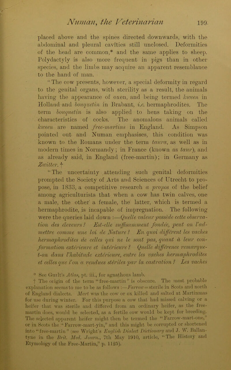 placed above and the spines directed downwards, with the abdominal and pleural cavities still unclosed. Deformities of the head are common,* and the same applies to sheep. Polydactyly is also more frequent in pigs than in other species, and the limbs may acquire an apparent resemblance to the hand of man. “ The cow presents, however, a special deformity in regard to the genital organs, with sterility as a result, the animals having the appearance of oxen, and being termed hween in Holland and bouquctin in Brabant, i.c. hermaphrodites. The term bouquetin is also applied to hens taking on the characteristics of cocks. The anomalous animals called hween are named free-martins in England. As Simpson pointed out and Human emphasises, this condition was known to the Romans under the term taurct, as well as in modern times in Normandy; in France (known as tctur), and as already said, in England (free-martin); in Germany as Zwiiter. f “ The uncertainty attending such genital deformities prompted the Society of Arts and Sciences of Utrecht to pro- pose, in 1833, a competitive research a propos of the belief among agriculturists that when a cow has twin calves, one a male, the other' a female, the latter, which is termed a hermaphrodite, is incapable of impregnation. The following were the queries laid down :—Quelle vedeurpossbde cette observa- tion cles devours ? Est-clle suffsetmment fonclec, peut on Vacl- mettre comme une loi de Nature ? En quoi different les vetches hermaphrodites de celles qui ne le sont pas, quant a leur con- formation exterieure et interieure ? Quelle difference remetrque- t-on dans Vhabitude exterieure, entre les vetches hermaphrodites et cedes eque Von et renclues sUrilcs par let castration ? Les vetches * See Guilt’s Atlas, pt. iii., for agnathous lamb. 1 The origin of the term “ free-martin ” is obscure. The most probable explanation seems to me to be as follows :—Farrow=sterile in Scots and north of England dialects. Mart was the cow or ox killed and salted at Martinmas for use during winter. For this purpose a cow that had missed calving or a heifer that was sterile and differed from an ordinary heifer, as the free- martin does, would be selected, as a fertile cow would be kept for breeding. The selected apparent heifer might then be termed the “Farrow-mart-one,” or in Scots the “Farrow-mart-yin,” and this might be corrupted or shortened into “ free-martin ” (see Wright’s English Dialed Dictionary and .T. W . Ballan- tvne in the Brit. Med. .loam., 7th May 1910, article, “The History and Etymology of the Free-Martin,” p. 1125).