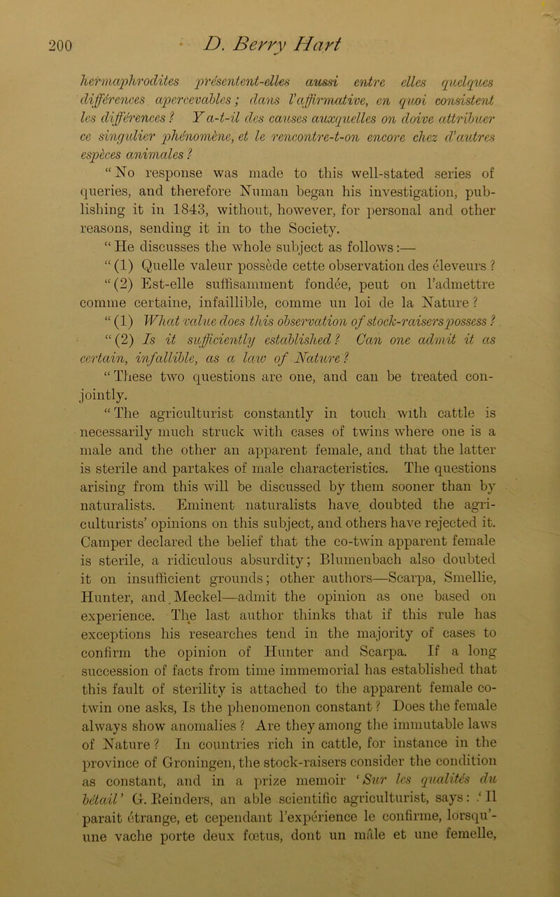 hermaphrodites presentent-elles aussi entre dies quelques differences apercevables; dans Vaffirmative, en quoi consistent les differences ? Ya-t-il des causes auxquelles on doive attribuer ce singulier phdnomkne, et le rencontre-t-on encore chez d’autres cspeces animates ? “No response was made to this well-stated series of queries, and therefore Numan began his investigation, pub- lishing it in 1843, without, however, for personal and other reasons, sending it in to the Society. “ He discusses the whole subject as follows:— “ (1) Quelle valeur possede cette observation des eleveurs ? “(2) Est-elle suffisamment fondee, peut on radmettre comine certaine, infaillible, comme un loi de la Nature ? “ (1) What value does this observation of stock-raisers possess “ (2) Is it sufficiently established ? Can one admit it as certain, infallible, as a law of Nature ? “ These two questions are one, and can be treated con- jointly. “ The agriculturist constantly in touch with cattle is necessarily much struck with cases of twins where one is a male and the other an apparent female, and that the latter is sterile and partakes of male characteristics. The questions arising from this will be discussed by them sooner than by naturalists. Eminent naturalists have doubted the agri- culturists’ opinions on this subject, and others have rejected it. Camper declared the belief that the co-twin apparent female is sterile, a ridiculous absurdity; Bluinenbach also doubted it on insufficient grounds; other authors—Scarpa, Smellie, Hunter, and.Meckel—admit the opinion as one based on experience. The last author thinks that if this rule has exceptions his researches tend in the majority of cases to confirm the opinion of Hunter and Scarpa. If a long succession of facts from time immemorial has established that this fault of sterility is attached to the apparent female co- twin one asks, Is the phenomenon constant ? Does the female always show anomalies ? Are they among the immutable laws of Nature ? In countries rich in cattle, for instance in the province of Groningen, the stock-raisers consider the condition as constant, and in a prize memoir ‘ Sur les qualiUs du betaiV G. Iteinders, an able scientific agriculturist, says: .‘II parait etrange, et cependant l’experience le confirme, lorsqu’- une vache porte deux foetus, dont un mfile et une femelle,