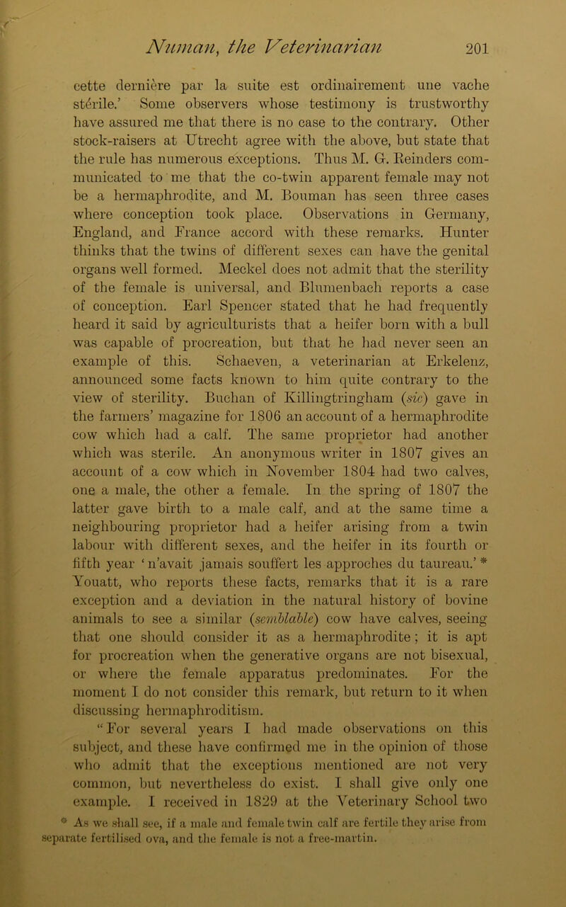 cette derniere par la suite est ordinairement une vaclie sterile.’ Some observers whose testimony is trustworthy have assured me that there is no case to the contrary. Other stock-raisers at Utrecht agree with the above, but state that the rule has numerous exceptions. Thus M. G. Eeinders com- municated to me that the co-twin apparent female may not be a hermaphrodite, and M. Bouman has seen three cases where conception took place. Observations in Germany, England, and France accord with these remarks. Hunter thinks that the twins of different sexes can have the genital organs well formed. Meckel does not admit that the sterility of the female is universal, and Blumenbach reports a case of conception. Earl Spencer stated that he had frequently heard it said by agriculturists that a heifer born with a bull was capable of procreation, but that he had never seen an example of this. Schaeven, a veterinarian at Erkelenz, announced some facts known to him quite contrary to the view of sterility. Buchan of Killingtringham (sic) gave in the farmers’ magazine for 1806 an account of a hermaphrodite cow which had a calf. The same proprietor had another which was sterile. An anonymous writer in 1807 gives an account of a cow which in November 1804 had two calves, one a male, the other a female. In the spring of 1807 the latter gave birth to a male calf, and at the same time a neighbouring proprietor had a heifer arising from a twin labour with different sexes, and the heifer in its fourth or fifth year ‘ n’avait jamais souffert les approches du taureau.’ * Youatt, who reports these facts, remarks that it is a rare exception and a deviation in the natural history of bovine animals to see a similar (scmblable) cow have calves, seeing that one should consider it as a hermaphrodite ; it is apt for procreation when the generative organs are not bisexual, or where the female apparatus predominates. For the moment I do not consider this remark, but return to it when discussing hermaphroditism. “ For several years I had made observations on this subject, and these have confirmed me in the opinion of those who admit that the exceptions mentioned are not very common, but nevertheless do exist. I shall give only one example. I received in 1829 at the Veterinary School two ® As we shall see, if a male and female twin calf are fertile they arise from separate fertilised ova, and the female is not a free-martin.