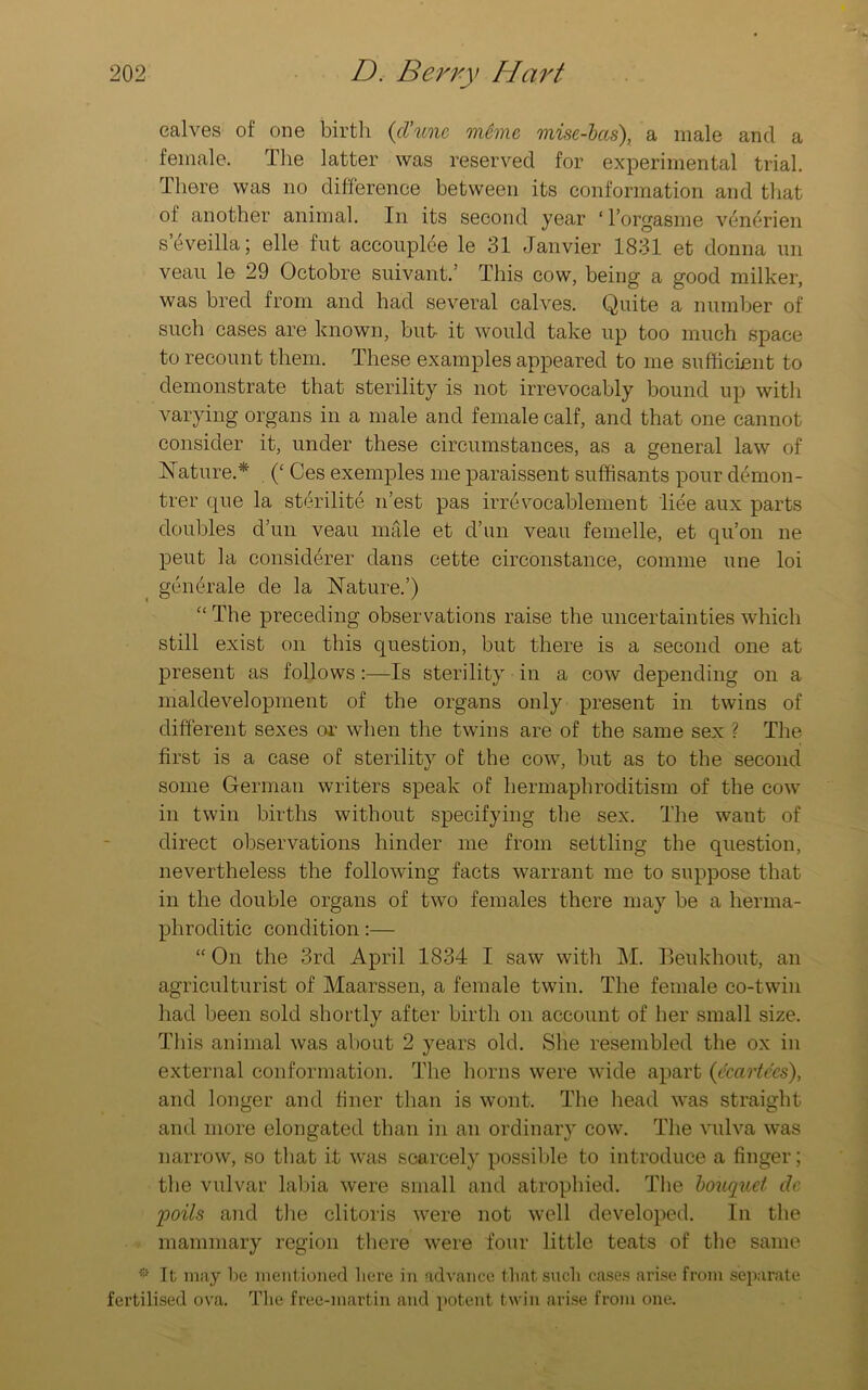 calves of one birth (cVunc meme mise-bcis), a male and a female. The latter was reserved for experimental trial. There was no difference between its conformation and that ol another animal. In its second year ‘ l’orgasme venerien seveilla; elle fut accouplee le 31 Janvier 1831 et donna un veau le 29 Octobre suivant.’ This cow, being a good milker, was bred from and had several calves. Quite a number of such cases are known, but it would take up too much space to recount them. These examples appeared to me sufficient to demonstrate that sterility is not irrevocably bound up with varying organs in a male and female calf, and that one cannot consider it, under these circumstances, as a general law of Nature.* (£ Ces exemples me paraissent suffisants pour demon- trer que la sterilite nest pas irrevocablement liee aux parts doubles d’un veau male et d’un veau femelle, et qu’on ne peut la considerer dans cette circonstance, coniine une loi gcncrale de la Nature.’) “ The preceding observations raise the uncertainties which still exist on this question, but there is a second one at present as follows :—Is sterility in a cow depending on a maldevelopment of the organs only present in twins of different sexes or when the twins are of the same sex ? The first is a case of sterility of the cow, but as to the second some German writers speak of hermaphroditism of the cow in twin births without specifying the sex. The want of direct observations hinder me from settling the question, nevertheless the following facts warrant me to suppose that in the double organs of two females there may be a herma- phroditic condition:— “ On the 3rd April 1834 I saw with M. Beukhout, an agriculturist of Maarssen, a female twin. The female co-twin had been sold shortly after birth on account of her small size. This animal was about 2 years old. She resembled the ox in external conformation. The horns were wide apart (ccartecs), and longer and finer than is wont. The head was straight and more elongated than in an ordinary cow. The vulva was narrow, so that it was scarcely possible to introduce a finger; the vulvar labia were small and atrophied. The bouquet de poils and the clitoris were not well developed. In the mammary region there were four little teats of the same ® It may be mentioned here in advance that such cases arise from separate fertilised ova. The free-inartin and potent twin arise from one.