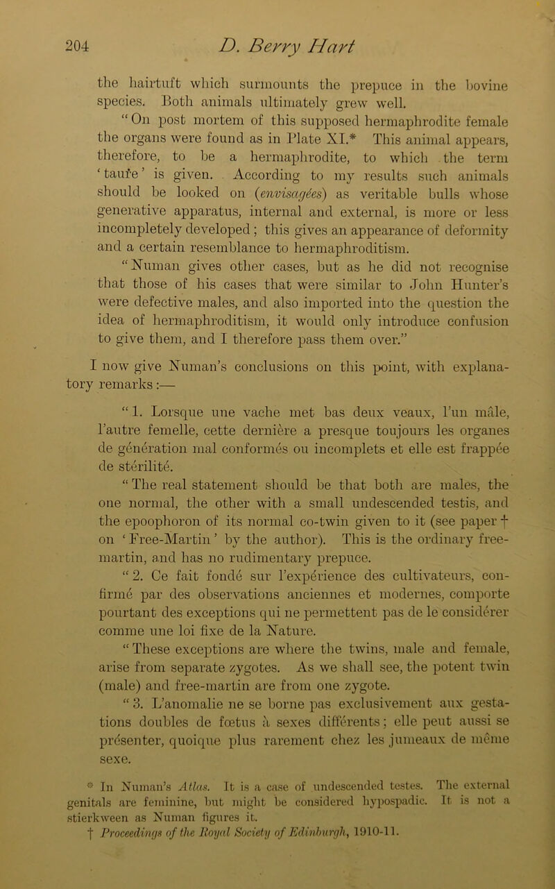 the hairtuft which surmounts the prepuce in the bovine species. Both animals ultimately grew well. “ On post mortem of this supposed hermaphrodite female the organs were found as in Plate XI.* This animal appears, therefore, to be a hermaphrodite, to which the term ‘ taufe ’ is given. According to my results such animals should be looked on (envisages) as veritable bulls whose generative apparatus, internal and external, is more or less incompletely developed ; this gives an appearance of deformity and a certain resemblance to hermaphroditism. “Human gives other cases, but as he did not recognise that those of his cases that were similar to John Hunter’s were defective males, and also imported into the question the idea of hermaphroditism, it would only introduce confusion to give them, and I therefore pass them over.” I now give Human’s conclusions on this point, with explana- tory remarks:— “ 1. Lorsque une vache met bas deux veaux, Pun male, l’autre femelle, cette derniere a presque toujours les organes de generation mal conformes ou incomplets et elle est frappee de sterilite. “ The real statement should be that both are males, the one normal, the other with a small undescended testis, and the epoophoron of its normal co-twin given to it (see paper f on £ Tree-Martin ’ by the author). This is the ordinary free- martin, and has no rudimentary prepuce. “ 2. Ce fait fonde sur l’experience des cultivateurs, con- firine par des observations anciennes et modernes, comporte pourtant des exceptions qui ne permettent pas de le considerer comme une loi fixe de la Hature. “ These exceptions are where the twins, male and female, arise from separate zygotes. As we shall see, the potent twin (male) and free-martin are from one zygote. “ 3. L’anomalie ne se borne pas exclusivement aux gesta- tions doubles de foetus a sexes differents; elle pent aussi se presenter, quoique plus rarement chez les jumeaux de inonie sexe. * In Human’s Atlas. It is a case of undescended testes. The external genitals are feminine, hut might be considered liypospadic. It is not a stierkween as Human figures it. t Proceedings of the Royal Society of Edinburgh, 1910-11.