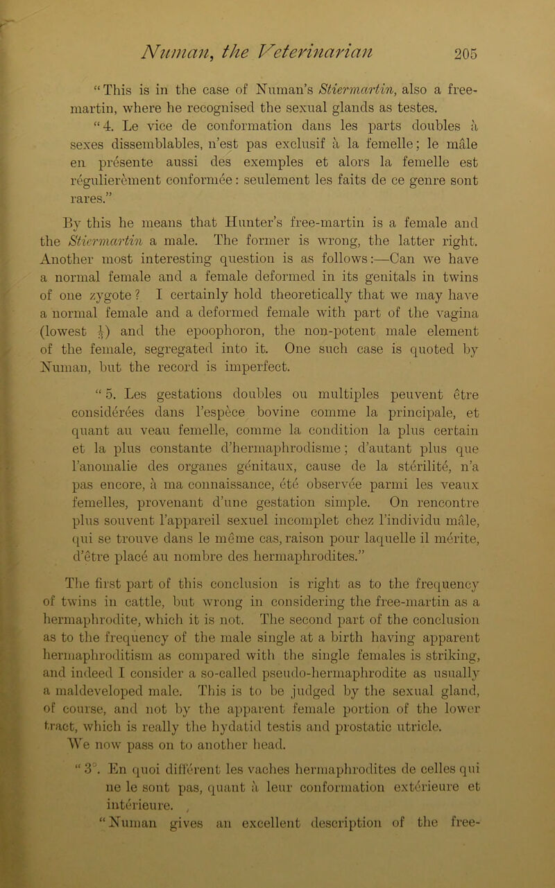 “This is in the case of Numan’s Stiermartin, also a free- martin, where he recognised the sexual glands as testes. “4. Le vice de conformation dans les parts doubles a sexes dissemblables, n’est pas exclusif a la femelle; le male en presente aussi des exemples et alors la femelle est regulierement conformee: seulement les faits de ce genre sont rares.” By this he means that Hunter’s free-martin is a female and the Stiermartin a male. The former is wrong, the latter right. Another most interesting question is as follows:—Can we have a normal female and a female deformed in its genitals in twins of one zygote ? I certainly hold theoretically that we may have a normal female and a deformed female with part of the vagina (lowest and the epoophoron, the non-potent male element of the female, segregated into it. One such case is quoted by Human, but the record is imperfect. “ 5. Les gestations doubles ou multiples peuvent etre considerees dans l’espece bovine comme la principale, et quant au veau femelle, comme la condition la plus certain et la plus constante d’hermaphrodisme; d’autant plus que l’anomalie des organes genitaux, cause de la sterility, n’a pas encore, a ma connaissance, ete observee parmi les veaux femelles, provenant d’une gestation simple. On rencontre plus souvent l’appareil sexuel incomplet chez l’individu male, qui se trouve dans le me me cas, raison pour laquelle il merite, d’etre place au nombre des hermaphrodites.” The first part of this conclusion is right as to the frequency of twins in cattle, but wrong in considering the free-martin as a hermaphrodite, which it is not. The second part of the conclusion as to the frequency of the male single at a birth having apparent hermaphroditism as compared with the single females is striking, and indeed I consider a so-called pseudo-hermaphrodite as usually a maldeveloped male. This is to be judged by the sexual gland, of course, and not by the apparent female portion of the lower tract, which is really the hydatid testis and prostatic utricle. We now pass on to another head. “3°. En quoi different les vaclies hermaphrodites de celles qui ne le sont pas, quant a leur conformation extdrieure et intcrieure. t “Human gives an excellent description of the free-