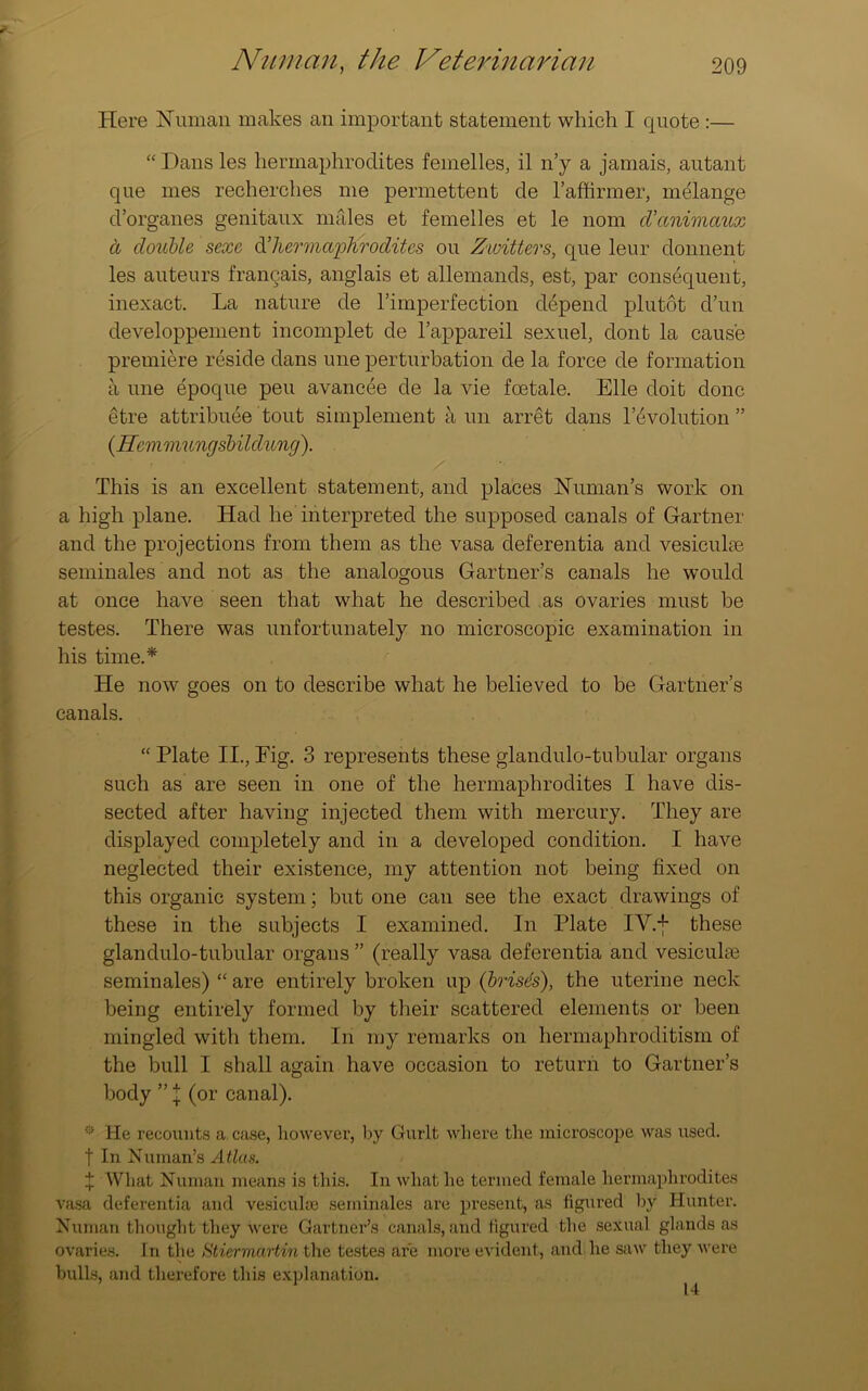 Here Human makes an important statement which I quote :— “ Dans les hermaphrodites femelles, il n’y a jamais, autant que mes recherches me permettent de l’affirmer, melange d’organes genitaux males et femelles et le nom d’animaux d double sexe d’hermaphrodites ou Zwitters, que leur donnent les auteurs frangais, anglais et allemands, est, par consequent, inexact. La nature de rimperfection depend plutot d’un developpement incomplet de l’appareil sexuel, dont la cause premiere reside dans une perturbation de la force de formation a une epoque peu avancee de la vie foetale. Elle doit done etre attribute tout simplement a un arret dans Involution ” (.Hcmmungsbilclung). This is an excellent statement, and places Human’s work on a high plane. Had he interpreted the supposed canals of Gartner and the projections from them as the vasa deferentia and vesiculm seminales and not as the analogous Gartner’s canals he would at once have seen that what he described as ovaries must be testes. There was unfortunately no microscopic examination in his time.* He now goes on to describe what he believed to be Gartner’s canals. “ Plate II., Fig. 3 represents these glandulo-tubular organs such as are seen in one of the hermaphrodites I have dis- sected after having injected them with mercury. They are displayed completely and in a developed condition. I have neglected their existence, my attention not being fixed on this organic system; but one can see the exact drawings of these in the subjects I examined. In Plate IY.f these glandulo-tubular organs ” (really vasa deferentia and vesicular seminales) “ are entirely broken up (brisds), the uterine neck being entirely formed by their scattered elements or been mingled with them. In my remarks on hermaphroditism of the bull I shall again have occasion to return to Gartner’s body ” \ (or canal). * lie recounts a. case, however, by Gurlt where the microscope was used. | In Human’s Atlas. j: What Human means is this. In what he termed female hermaphrodites vasa deferentia and vesicuhe seminales are present, as figured by Hunter. Human thought they were Gartner’s canals, and figured the sexual glands as ovaries. In the Stiermartin the testes are more evident, and he saw they were bulls, and therefore this explanation. 14