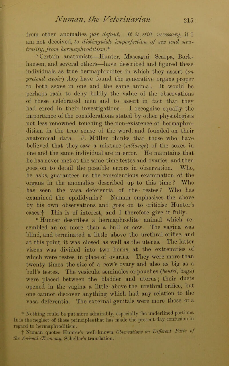 from other anomalies par clefaut. It is still necessary, if I am not deceived, to distinguish imperfection of sex and neu- trality, from hermaphroditism * “ Certain anatomists—Hunter, Mascagni, Scarpa, Bork- hausen, and several others—have described and figured these individuals as true hermaphrodites in which they assert (on prdencl avoir) they have found the generative organs proper to both sexes in one and the same animal. It would be perhaps rash to deny boldly the value of the observations of these celebrated men and to assert in fact that they had erred in their investigations. I recognise equally the importance of the considerations stated by other physiologists not less renowned touching the non-existence of hermaphro- ditism in the true sense of the word, and founded on their anatomical data. J. Muller thinks that those who have believed that they saw a mixture (melange) of the sexes in one and the same individual are in error. He maintains that he has never met at the same time testes and ovaries, and then goes on to detail the possible errors in observation. Who, he asks, guarantees us the conscientious examination of the organs in the anomalies described up to this time ? Who has seen the vasa deferentia of the testes ? Who has examined the epididymis ? Human emphasises the above by his own observations and goes on to criticise Hunter’s cases.f This is of interest, and I therefore give it fully. “ Hunter describes a hermaphrodite animal which re- sembled an ox more than a bull or cow. The vagina was blind, and terminated a little above the urethral orifice, and at this point it was closed as well as the uterus. The latter viscus was divided into two horns, at the extremities of which were testes in place of ovaries. They were more than twenty times the size of a cow’s ovary and also as big as a bull’s testes. The vesiculse seminales or pouches (beutel, bags) were placed between the bladder and uterus; their ducts opened in the vagina a little above the urethral orifice, but one cannot discover anything which had any relation to the vasa deferentia. The external genitals were more those of a 0 Nothing could be put more admirably, especially the underlined portions. It is the neglect of these principles that has made the present-day confusion in regard to hermaphroditism. t Numan quotes Hunter’s well-known Observations on Diffo'cnt Parts of the Animal (Economy, Seheller’s translation.