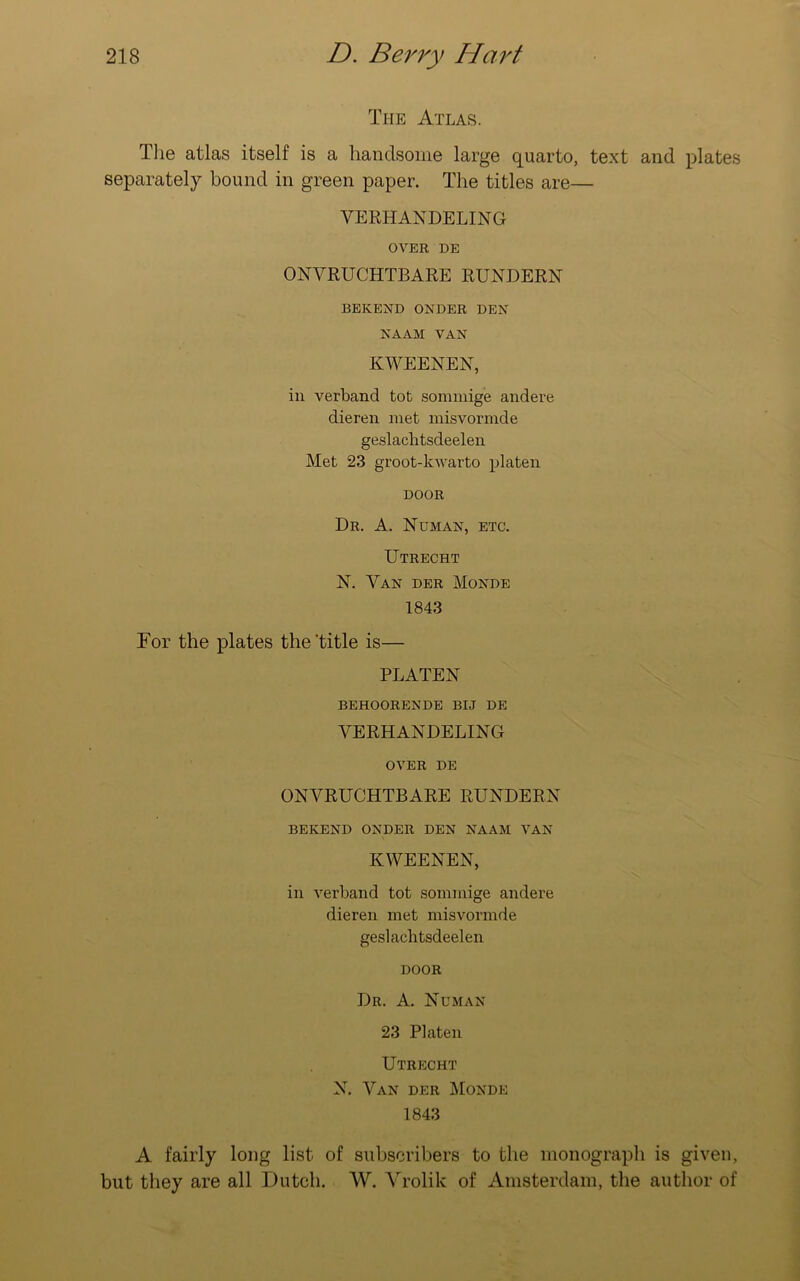 The Atlas. The atlas itself is a handsome large quarto, text and plates separately bound in green paper. The titles are— VERHANDELING OVER DE ONVRUCHTBARE RUNDERN BEKEND ONDER DEN NAAM VAN KWEENEN, in verband tot sommige andere dieren met misvormde geslachtsdeelen Met 23 groot-kwarto platen DOOR Dr. A. Numan, etc. Utrecht N. Van der Monde 1843 Tor the plates the'title is— PLATEN BEHOORENDE BIJ DE VERHANDELING OVER DE ONVRUCHTBARE RUNDERN BEKEND ONDER DEN NAAM VAN KWEENEN, in verband tot sommige andere dieren met misvormde geslachtsdeelen DOOR Dr. A. Neman 23 Platen Utrecht N. Van der Monde 1843 A fairly long list of subscribers to the monograph is given, but they are all Dutch. W. Vrolik of Amsterdam, the author of