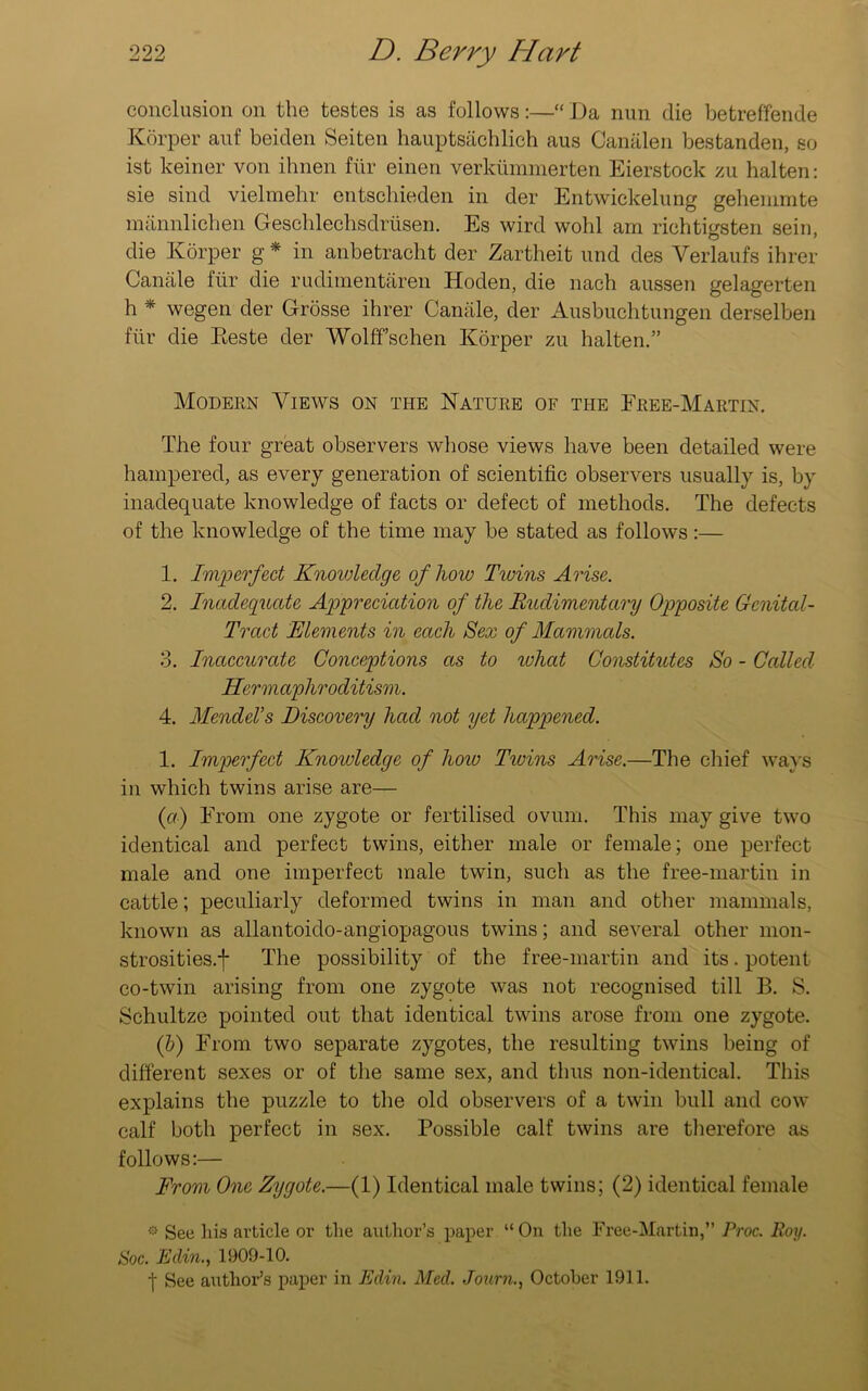 conclusion on the testes is as follows:—“ Da nun die betreffende Korper auf beiden Seiten hauptsachlich aus Canalen bestanden, so ist keiner von ihnen fiir einen verkummerten Eierstock zu halten: sie sind vielmehr entschieden in der Entwickelung gehemmte mannlichen Geschlechsdrusen. Es wird wohl am riehtigsten sein, die Korper g * in anbetracht der Zartheit und des Verlaufs ihrer Canale fiir die rudimentaren Hoden, die nach aussen gelagerten h * wegen der Grosse ihrer Canale, der Ausbuchtungen derselben fiir die Eeste der Wolffschen Korper zu halten.” Modern Views on the Nature of the Free-Martin. The four great observers whose views have been detailed were hampered, as every generation of scientific observers usually is, by inadequate knowledge of facts or defect of methods. The defects of the knowledge of the time may be stated as follows:— 1. Imperfect Knowledge of how Twins Arise. 2. Inadequate Appreciation of the Rudimentary Opposite Genital- Tract Elements in each Sex of Mammals. 3. Inaccurate Conceptions as to what Constitutes So - Called Hermaphroditism. 4. Mendel’s Discovery had not yet happened. 1. Imperfect Knowledge of how Ticins Arise.—The chief ways in which twins arise are— (a) From one zygote or fertilised ovum. This may give two identical and perfect twins, either male or female; one perfect male and one imperfect male twin, such as the free-martin in cattle; peculiarly deformed twins in man and other mammals, known as allantoido-angiopagous twins; and several other mon- strosities.f The possibility of the free-martin and its. potent co-twin arising from one zygote was not recognised till B. S. Schultze pointed out that identical twins arose from one zygote. (b) From two separate zygotes, the resulting twins being of different sexes or of the same sex, and thus non-identical. This explains the puzzle to the old observers of a twin bull and cow calf both perfect in sex. Possible calf twins are therefore as follows:— From One Zygote.—(1) Identical male twins; (2) identical female * See his article or the author’s paper “On the Free-Martin,” Proc. Roy. Soc. Eclm., 1909-10. t See author’s paper in Edin. Med. Journ., October 1911.