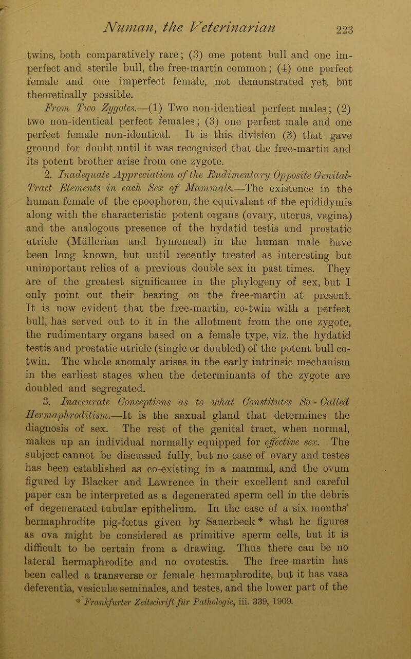 twins, both comparatively rare; (3) one potent bull and one im- perfect and sterile bull, the free-martin common; (4) one perfect female and one imperfect female, not demonstrated yet, but theoretically possible. From Two Zygotes.—(1) Two non-identical perfect males; (2) two non-identical perfect females; (3) one perfect male and one perfect female non-identical. It is this division (3) that gave ground for doubt until it was recognised that the free-martin and its potent brother arise from one zygote. 2. Inadequate Appreciation of the Rudimentary Opposite Genital Tract Elements in each Sex of Mammals.—The existence in the human female of the epoophoron, the equivalent of the epididymis along with the characteristic potent organs (ovary, uterus, vagina) and the analogous presence of the hydatid testis and prostatic utricle (Mullerian and hymeneal) in the human male have been long known, but until recently treated as interesting but unimportant relics of a previous double sex in past times. They are of the greatest significance in the pliylogeny of sex, but I only point out their bearing on the free-martin at present. It is now evident that the free-martin, co-twin with a perfect bull, has served out to it in the allotment from the one zygote, the rudimentary organs based on a female type, viz. the hydatid testis and prostatic utricle (single or doubled) of the potent bull co- twin. The whole anomaly arises in the early intrinsic mechanism in the earliest stages when the determinants of the zygote are doubled and segregated. 3. Inaccurate Conceptions as to what Constitutes So - Celled Hermaphroditism.—It is the sexual gland that determines the diagnosis of sex. The rest of the genital tract, when normal, makes up an individual normally equipped for effective sex. The subject cannot be discussed fully, but no case of ovary and testes has been established as co-existing in a mammal, and the ovum figured by Blacker and Lawrence in their excellent and careful paper can be interpreted as a degenerated sperm cell in the debris of degenerated tubular epithelium. In the case of a six months’ hermaphrodite pig-feetus given by Sauerbeck * what he figures as ova might be considered as primitive sperm cells, but it is difficult to be certain from a drawing. Thus there can be no lateral hermaphrodite and no ovotestis. The free-martin has been called a transverse or female hermaphrodite, but it has vasa deferentia, vesicular seminales, and testes, and the lower part of the s- Frankfurter Zeitschrift fur Pathologic, iii. 339, 1909.