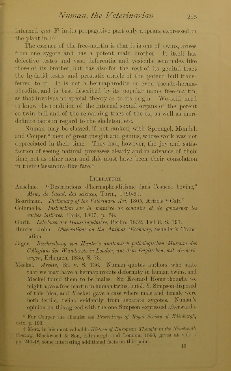 interned quel F1 in its propagative part only appears expressed in the plant in F2. The essence of the free-martin is that it is one of twins, arises from one zygote, and has a potent male brother. It itself has defective testes and vasa deferentia and vesicuhe serninales like those of its brother, but has also for the rest of its genital tract the hydatid testis and prostatic utricle of the potent bull trans- ferred to it. It is not a’ hermaphrodite or even pseudo-herma- phrodite, and is best described by its popular name, free-martin, as that involves no special theory as to its origin. We still need to know the condition of the internal sexual organs of the potent co-twin bull and of the remaining tract of the ox, as well as more definite facts in regard to the skeleton, etc. Human may be classed, if not ranked, with Sprengel, Mendel, and Couper,* men of great insight and genius, whose work was not appreciated in their time. They had, however, the joy and satis- faction of seeing natural processes clearly and in advance of their time, not as other men, and this must have been their consolation in their Cassandra-like fate.f « Literature. Anselme. “Descriptions d’kermaphroditisme dans l’espfece bovine/' Mem. cle I’acacl. cles sciences, Turin, 1790-91. Boardman. Dictionary of the Veterinary Art, 1805, Article “Calf.” Columelle. Instruction sur la maniere cle conduire et cle gouverner les vaches lailieres, Paris, 1807, p. 58. Gurlt. Lehrbuch der Haussdugethiere, Berlin, 1832, Teil ii. S. 191. Hunter, John. Observations on the Animal (Economy, Scheller’s Trans- lation. •lager. Beschreibung von Hunter’s anatoniisch pathologischen Museum cles Collegium der IVund'drzte in London, aus clem Englisclien, mit AnmerJc- uncgen, Erlangen, 1835, S. 73. Meckel. Archiv, Bd. v. S. 136. Numan quotes authors who state that we may have a hermaphrodite deformity in human twins, and Meckel found them to be males. Sir Everard Home thought we might have a free-martin in human twins, but J. Y. Simpson disposed of this idea, and Meckel gave a case where male and female were both fertile, twins evidently from separate zygotes. Numan’s opinion on this agreed with the one Simpson expressed afterwards. ° For Couper Llie chemist see Proceedings of Royal Society of Edinburgh, xxix. p. 193. t Merz, in his most valuable History of European Thought in the Nineteenth Century, Blackwood & Son, Edinburgh and London, 1896, gives at vol. i. pp. 240-48, some interesting additional facts on this point. 15