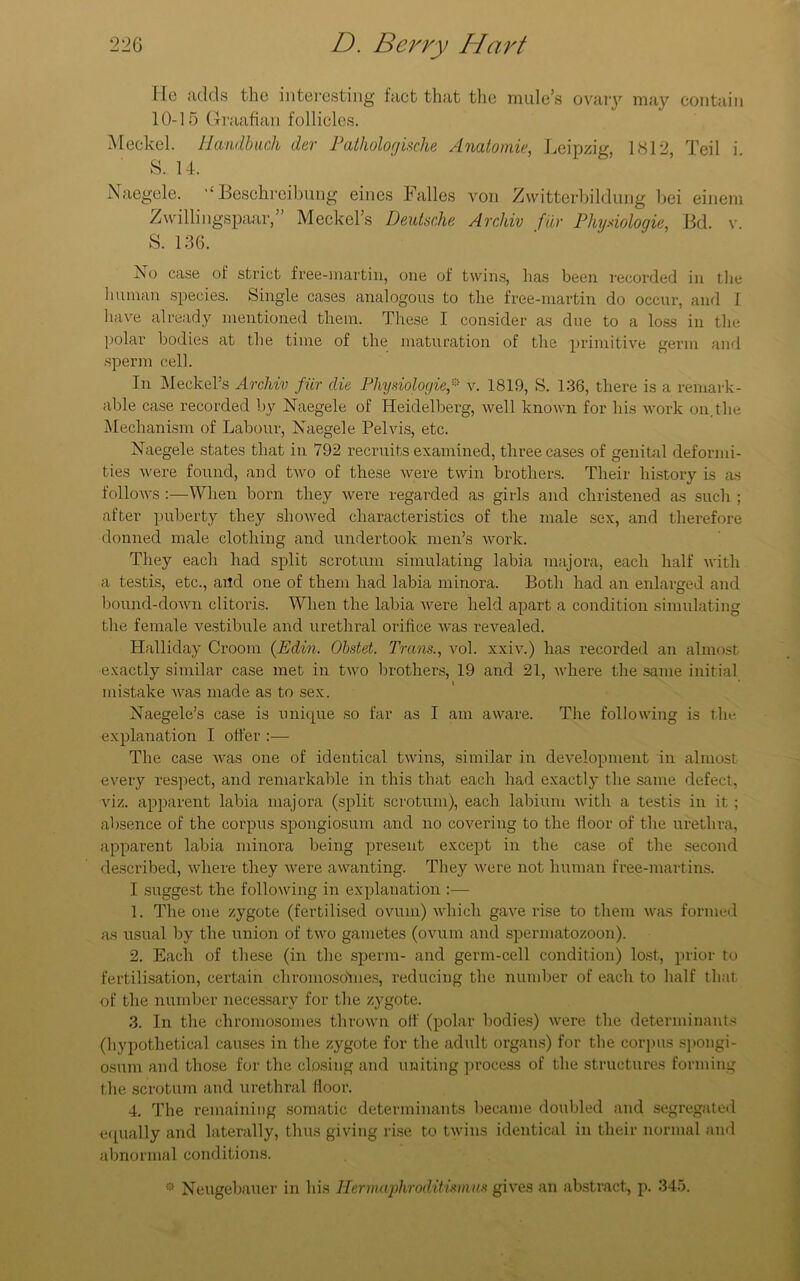 He adds the interesting fact that the mule’s ovary may contain 10-15 Graafian follicles. Meckel. Iiandbuch der Pathologische Anatomic, Leipzig, 1812, Teil i. S. 14. Naegele. “ Beschreibung eines Falles von Zwitterbildung bei einem Zwillingspaar,” Meckel’s Deutsche Archiv fur Physiologic, Bd. v. S. 136. No case of strict free-martin, one of twins, lias been recorded in the human species. Single cases analogous to the free-martin do occur, and I have already mentioned them. These I consider as due to a loss in the polar bodies at the time of the maturation of the primitive germ and sperm cell. In Meckel’s Archiv fur die Physiologic* v. 1819, S. 136, there is a remark- able case recorded by Naegele of Heidelberg, well known for his work on. the Mechanism of Labour, Naegele Pelvis, etc. Naegele states that in 792 recruits examined, three cases of genital deformi- ties were found, and two of these were twin brothers. Their history is as follows :—When born they were regarded as girls and christened as such ; after puberty they showed characteristics of the male sex, and therefore donned male clothing and undertook men’s work. They each had split scrotum simulating labia majora, each half with a testis, etc., and one of them had labia minora. Both had an enlarged and bound-down clitoris. When the labia were held apart a condition simulating the female vestibule and urethral orifice was revealed. Halliday Groom (Edin. Obstet. Trans., vol. xxiv.) has recorded an almost exactly similar case met in two brothers, 19 and 21, where the same initial mistake was made as to sex. Naegele’s case is unique so far as I am aware. The following is the explanation I offer :— The case was one of identical twins, similar in development in almost every respect, and remarkable in this that each had exactly the same defect, viz. apparent labia majora (split scrotum), each labium with a testis in it ; absence of the corpus spongiosum and no covering to the floor of the urethra, apparent labia minora being present except in the case of the second described, where they were awanting. They were not human free-nmrtins. I suggest the following in explanation :— 1. The one zygote (fertilised ovum) which gave rise to them was formed as usual by the union of two gametes (ovum and spermatozoon). 2. Each of these (in the sperm- and germ-cell condition) lost, prior to fertilisation, certain chromosoYnes, reducing the number of each to half that of the number necessary for the zygote. 3. In the chromosomes thrown off (polar bodies) were the determinants (hypothetical causes in the zygote for the adult organs) for the corpus spongi- osum and those for the closing and uniting process of the structures forming the scrotum and urethral floor. 4. The remaining somatic determinants became doubled and segregated equally and laterally, thus giving rise to twins identical in their normal and abnormal conditions. ® Neugebauer in his Hermctphroditismus gives an abstract, p. 345.