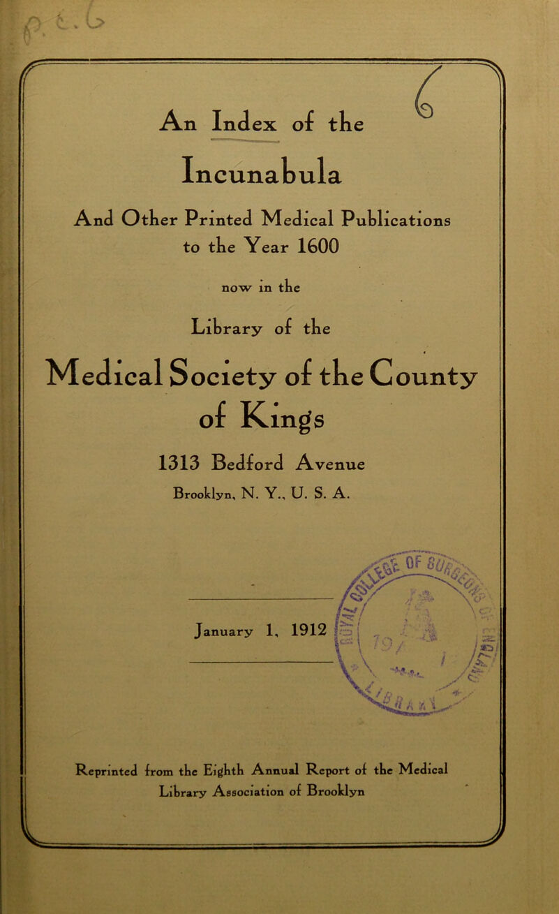 r An Index of the Incunabula And Other Printed Med ical Publications to the Year 1600 now in tbi Library of the Medical Society of tbe County of Kings 1313 Bedford Avenue Brooklyn, N. Y., U. S. A. fe'/ January 1, 1912 fej ,, £ r*\ ;S'/ hai ^' \ -****. / gr V jr i rf Reprinted from tbe Eigbtb Annual Report of tbe Medical Library Association of Brooklyn V J