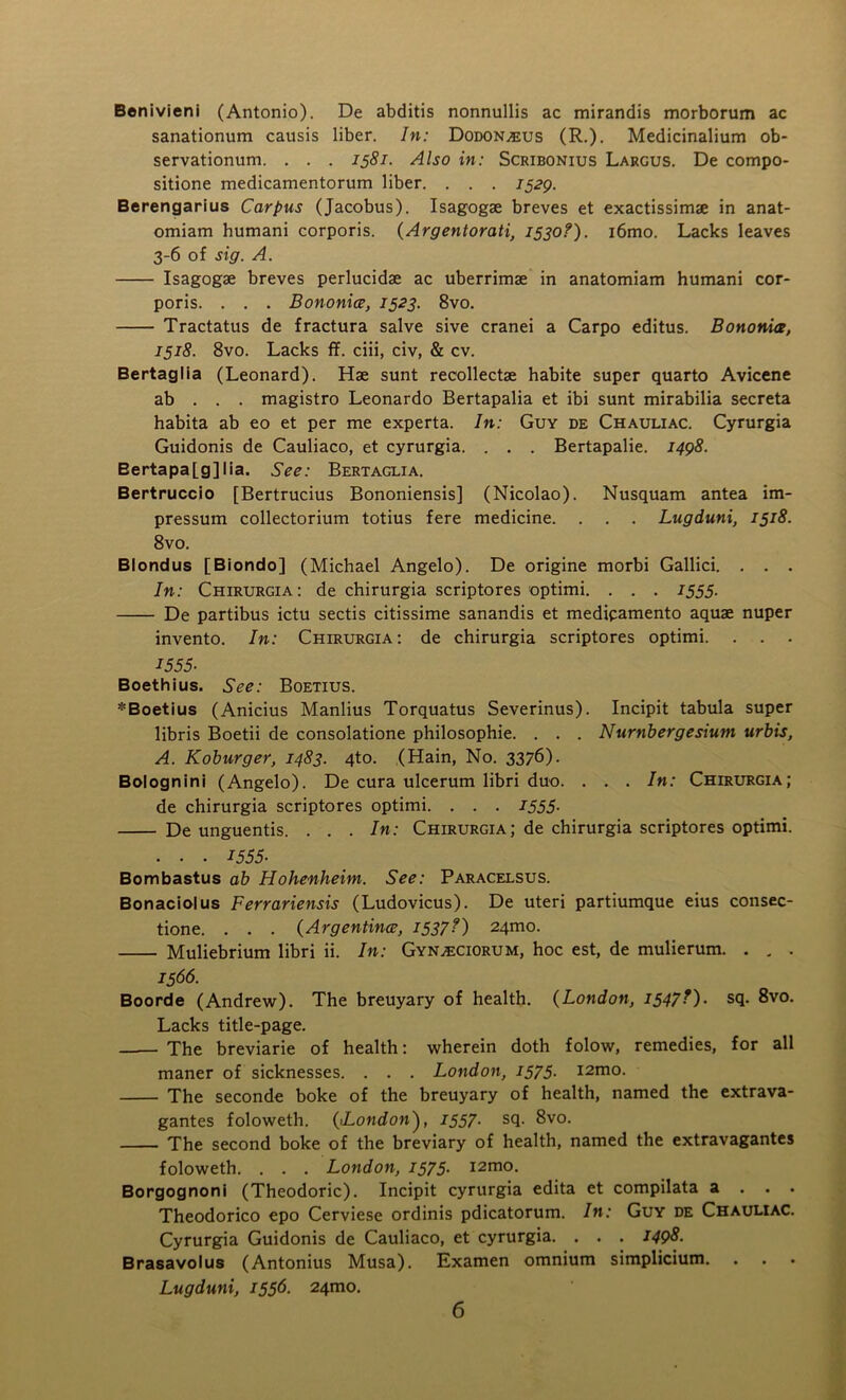 Benivieni (Antonio). De abditis nonnullis ac mirandis morborum ac sanationum causis liber. In: Dodon^us (R.). Medicinalium ob- servationum. . . . 1581. Also in: Scribonius Largus. De compo- sitione medicamentorum liber. . . . 1529. Berengarius Carpus (Jacobus). Isagogae breves et exactissimae in anat- omiam humani corporis. (Argentorati, 1530?). i6mo. Lacks leaves 3-6 of sig. A. Isagogae breves perlucidae ac uberrimae in anatomiam humani cor- poris. . . . Bononice, 1523. 8vo. Tractatus de fractura salve sive cranei a Carpo editus. Bononice, 1518. 8vo. Lacks ff. ciii, civ, & cv. Bertaglia (Leonard). Hae sunt recollectae habite super quarto Avicene ab . . . magistro Leonardo Bertapalia et ibi sunt mirabilia secreta habita ab eo et per me experta. In: Guy de Chauliac. Cyrurgia Guidonis de Cauliaco, et cyrurgia. . . . Bertapalie. 1498. Bertapa[g]lia. See: Bertaglia. Bertruccio [Bertrucius Bononiensis] (Nicolao). Nusquam antea im- pressum collectorium totius fere medicine. . . . Lugduni, 1518. 8vo. Blondus [Biondo] (Michael Angelo). De origine morbi Gallici. . . . In: Chirurgia: de chirurgia scriptores optimi. . . . 1555. De partibus ictu sectis citissime sanandis et medipamento aquae nuper invento. In: Chirurgia: de chirurgia scriptores optimi. . . . -T555- Boethius. See: Boetius. *Boetius (Anicius Manlius Torquatus Severinus). Incipit tabula super libris Boetii de consolatione philosophic. . . . Numbergesium urbis, A. Koburger, 1483. 4to. (Hain, No. 3376). Bolognini (Angelo). De cura ulcerum libri duo. . . . In: Chirurgia; de chirurgia scriptores optimi. . . . J555- De unguentis. . . . In: Chirurgia; de chirurgia scriptores optimi. . . . 1555- Bombastus ab Hohenheim. See: Paracelsus. Bonaciolus Ferrariensis (Ludovicus). De uteri partiumque eius consec- tione. . . . (Argentina?, 1537?) 241110. Muliebrium libri ii. In: Gyn^ciorum, hoc est, de mulierum. . . . 1566. Boorde (Andrew). The breuyary of health. (London, 1547?). sq. 8vo. Lacks title-page. -— The breviarie of health: wherein doth folow, remedies, for all maner of sicknesses. . . . London, 1575. i2mo. The seconde boke of the breuyary of health, named the extrava- gantes foloweth. (1London'), 1557■ sq. 8vo. The second boke of the breviary of health, named the extravagantes foloweth. . . . London, 1575. i2mo. Borgognoni (Theodoric). Incipit cyrurgia edita et compilata a . . . Theodorico epo Cerviese ordinis pdicatorum. In: Guy de Chauliac. Cyrurgia Guidonis de Cauliaco, et cyrurgia. . . . I49&- Brasavolus (Antonius Musa). Examen omnium simplicium. Lugduni, 1556. 241110.