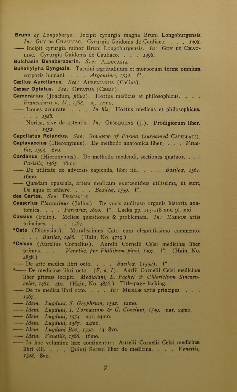 Bruno of Longoburgo. Incipit cyrurgia magna Bruni Longoburgensis. In: Guy de Chauliac. Cyrurgia Guidonis de Cauliaco. . . . 1498. Incipit cyrurgia minor Bruni Longoburgensis. In: Guy de Chau- liac. Cyrurgia Guidonis de Cauliaco. . . . 1498. Bulchasin Benaberazerin. See: Albucasis. Buhahylyha Byngezla. Tacuini aegritudinum et morborum ferme omnium corporis humani. . . . Argentines, 1532. f°. Caelius Aurelianus. See: Aurelianus (Caelius). Caesar Optatus. See: Optatus (Caesar). Camerarius (Joachim, filius). Hortus medicus et philosophicus. . . . Francofurti a. M., 1588. sq. i2mo. leones accurate. ... In his: Hortus medicus et philosophicus. . . . 1588. Norica, sive de ostentis. In: Obsequens (J.). Prodigiorum liber. . . . 1552. Capellatus Rolandus. See: Rolando of Parma (surnamed Capellati). Capiavaccius (Hieronymus). De methodo anatomica liber. . . . Vene- tiis, 1593. 8vo. Cardanus (Hieronymus). De methodo medendi, sectiones quatuor. . . . Parisiis, 1565. i6mo. De utilitate ex adversis capienda, libri iiii. . . . Basilece, 1561. i6mo. Quaedam opuscula, artem medicam exercentibus utilissima, ut sunt, De aqua et aethere. . . . Basilece, 1559. f°. des Cartes. See: Descartes. Casserius Placentinus (Julius). De vocis audituso organis historia ana- tomica. . . . Ferraries, 1600. f°. Lacks pp. 115-118 and pi. xxi. Cassius (Felix). Melicae quaestiones & problemata. In: Medico artis principes. . . . 1567. ♦Cato (Dionysius). Moralissimus Cato cum elegantissimo commento. . . . Basilee, i486. (Hain, No. 4719.) ♦Celsus (Aurelius Cornelius). Aurelii Cornelii Celsi medicinae liber primus. . . . Venetiis, per Phillipum pinzi, 1497. f°. (Hain, No. 4838.) De arte medica libri octo. . . . Basilece, (1552). f°. * De medicinae libri octo. (F. a. I): Aurlii Cornelii Celsi medicinae liber ptimus incipit. Mediolani, L. Pachel & Ulderichum Sinczen- zeler, 1481. 4to. (Hain, No. 4836.) Title-page lacking. De re medica libri octo. . . . In: Medic/e artis principes. . . . 1567. Idem. Lugduni, S. Gryphrum, 1542. i2mo. Idem. Lugduni, I. Torncesium & G. Gazeium, 1549. nar. 24mo. Idem. Lugduni, 1554. nar. 24mo. Idem. Lugduni, 1587. 24010. Idem. Lugduni Bat., 1592. sq. 8vo. Idem. Venetiis, 1566. i6mo. In hoc volumine haec continentur: Aurelii Cornelii Celsi medicinae libri viii. . . . Quinti Sereni liber de medicina. . . . Venetiis, 1528. 8vo.
