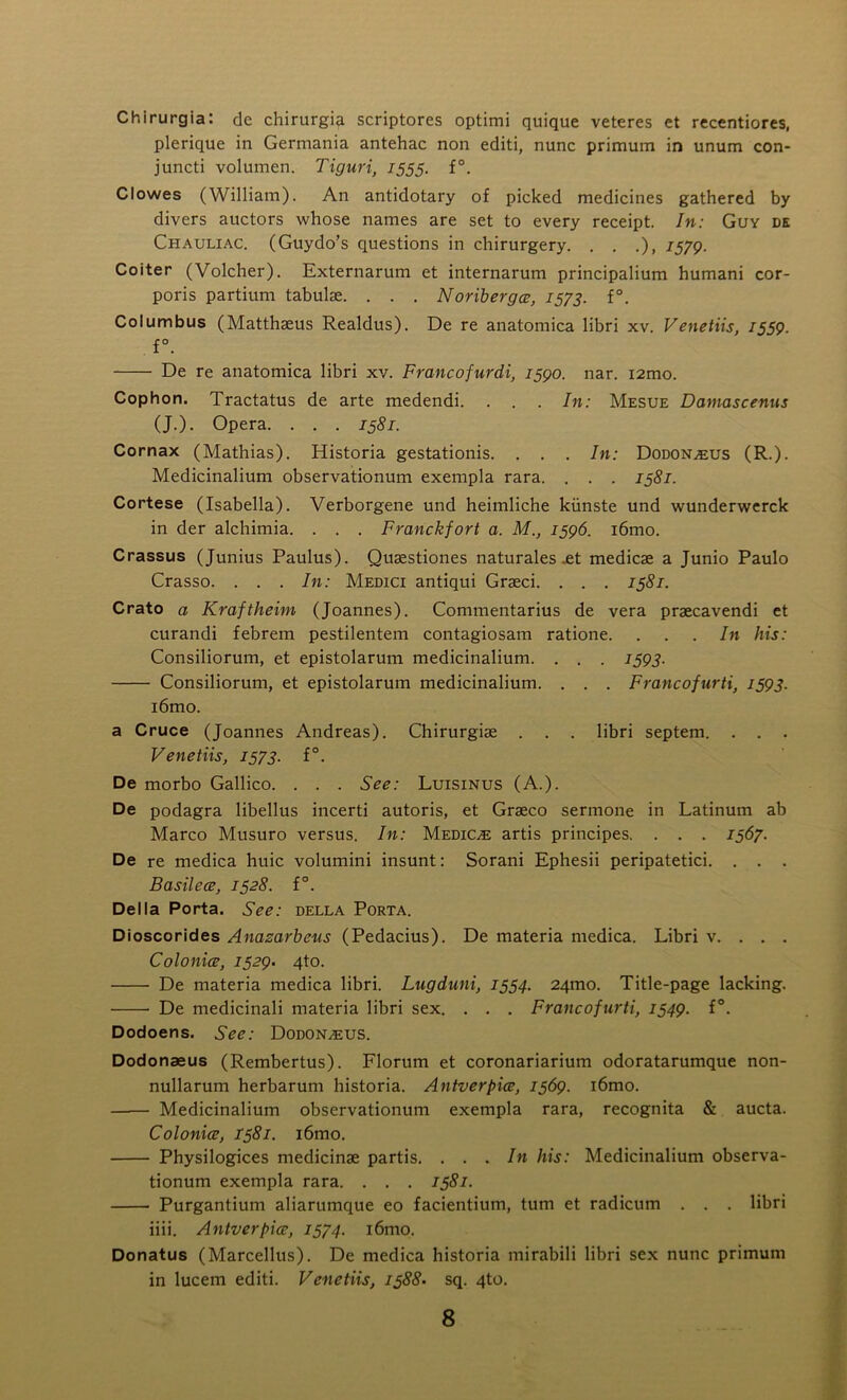 Chirurgia: de chirurgia scriptores optimi quique veteres et recentiores, plerique in Germania antehac non editi, nunc primum in unum con- juncti volumen. Tiguri, 1555. f°. Clowes (William). An antidotary of picked medicines gathered by divers auctors whose names are set to every receipt. In: Guy de Cpiauliac. (Guydo’s questions in chirurgery. . . .), 7579. Coiter (Volcher). Externarum et internaruin principalium humani cor- poris partium tabulae. . . . Noriberges, 1573. f°. Columbus (Matthaeus Realdus). De re anatomica libri xv. Venetiis, 1559. f°. De re anatomica libri xv. Francofurdi, 7590. nar. i2mo. Cophon. Tractatus de arte medendi. . . . In: Mesue Damascenus (J.). Opera. . . . 1581. Cornax (Mathias). Historia gestationis. . . . In: Dodon^us (R.). Medicinalium observationum exempla rara. . . . 1581. Cortese (Isabella). Verborgene und heimliche kiinste und wunderwerck in der alchimia. . . . Franckfort a. M., 1596. i6mo. Crassus (Junius Paulus). Quaestiones naturales .et medicae a Junio Paulo Crasso. . . . In: Medici antiqui Graeci. . . . 1581. Crato a Kraftlieim (Joannes). Commentarius de vera praecavendi et curandi febrem pestilentem contagiosam ratione. ... In his: Consiliorum, et epistolarum medicinalium. . . . 159J. Consiliorum, et epistolarum medicinalium. . . . Francofurti, 1593. i6mo. a Cruce (Joannes Andreas). Chirurgiae . . . libri septem. . . . Venetiis, 1573. f°. De morbo Gallico. . . . See: Luisinus (A.). De podagra libellus incerti autoris, et Graeco sermone in Latinum ab Marco Musuro versus. In: Medico artis principes. . . . 1567. De re medica huic volumini insunt: Sorani Ephesii peripatetici. . . . Basil ece, 1528. f°. Della Porta. See: della Porta. Dioscorides Anazarbcus (Pedacius). De materia medica. Libri v. . . . Colonies, 1529. 4to. De materia medica libri. Lugduni, 1554. 24tno. Title-page lacking. De medicinali materia libri sex. . . . Francofurti, 1549. f°. Dodoens. See: Dodoisleus. Dodonaeus (Rembertus). Florum et coronariarium odoratarumque non- nullarum herbarum historia. Antverpice, 1569. i6mo. —— Medicinalium observationum exempla rara, recognita & aucta. Colonies, 1581. i6mo. Physilogices medicinae partis. ... In his: Medicinalium observa- tionum exempla rara. . . . 1581. Purgantium aliarumque eo facientium, turn et radicum . . . libri iiii. Antverpiee, 1574. i6mo. Donatus (Marcellus). De medica historia mirabili libri sex nunc primum in lucem editi. Venetiis, 1388• sq. 4to.