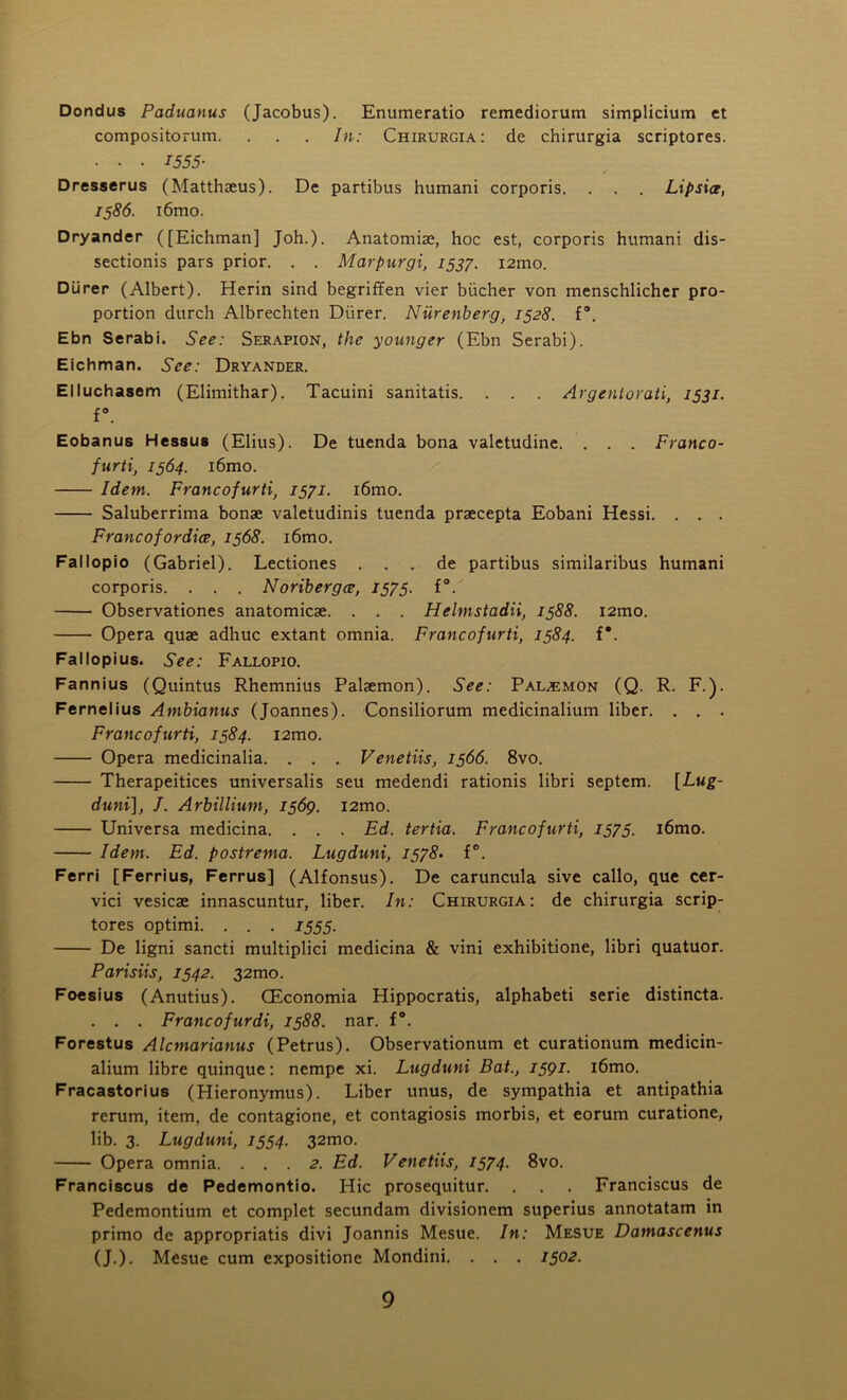 Dondus Paduanus (Jacobus). Enumeratio remediorum simplicium et compositorum. . . . In: Chirurgia: de chirurgia scriptores. • • • I555- Dresserus (Matthaeus). De partibus humani corporis. . . . Lipsice, 1586. i6mo. Dryander ([Eichman] Joh.). Anatomise, hoc est, corporis humani dis- sectionis pars prior. . . Marpurgi, 153/. i2mo. Dlirer (Albert). Herin sind begriffen vier biicher von menschlicher pro- portion durch Albrechten Diirer. Nurenberg, 1528. f°. Ebn Serabi. See: Serapion, the younger (Ebn Serabi). Eichman. See: Dryander. Elluchasem (Elimithar). Tacuini sanitatis. . . . Argentorati, 1531. f°. Eobanus Hessus (Elius). De tuenda bona valetudine. ... Franco- furti, 1564. i6mo. Idem. Francofurti, 1571. l6mo. Saluberrima bonse valetudinis tuenda praecepta Eobani Hessi. . . . Francofordice, 1568. i6mo. Fallopio (Gabriel). Lectiones . . . de partibus similaribus humani corporis. . . . Noribergce, 1575. f°. Observationes anatomicae. . . . Helmstadii, 1588. i2mo. Opera quae adhuc extant omnia. Francofurti, 1384. f*. Fallopius. See: Fallopio. Fannius (Quintus Rhemnius Palaemon). See: Pal^mon (Q. R. F.). Fernelius Ambianus (Joannes). Consiliorum medicinalium liber. . . . Francofurti, 1584. i2mo. Opera medicinalia. . . . Venetiis, 1566. 8vo. Therapeitices universalis seu medendi rationis libri septem. [Lug- duni], I. Arbillium, 1569. l2mo. Universa medicina. . . . Ed. tertia. Francofurti, 1575. i6mo. Idem. Ed. postrema. Lugduni, 1578. f°. Ferri [Ferrius, Ferrus] (Alfonsus). De caruncula sive callo, que cer- vici vesicae innascuntur, liber. In: Chirurgia: de chirurgia scrip- tores optimi. . . . 1555. De ligni sancti multiplici medicina & vini exhibitione, libri quatuor. Parisiis, 1542. 32mo. Foesius (Anutius). CEconomia Hippocratis, alphabeti serie distincta. . . . Francofurdi, 1588. nar. f°. Forestus Alcmarianus (Petrus). Observationum et curationum medicin- alium libre quinque: nempe xi. Lugduni Bat., 1591. i6mo. Fracastorius (Hieronymus). Liber unus, de sympathia et antipathia rerum, item, de contagione, et contagiosis morbis, et eorum curatione, lib. 3. Lugduni, 1554. 32mo. Opera omnia. ... 2. Ed. Venetiis, 1574. 8vo. Franciscus de Pedemontio. Hie prosequitur. . . Franciscus de Pedemontium et complet secundam divisionem superius annotatam in primo de appropriatis divi Joannis Mesue. In: Mesue Damascenus (J.). Mesue cum expositione Mondini. . . . 1502.