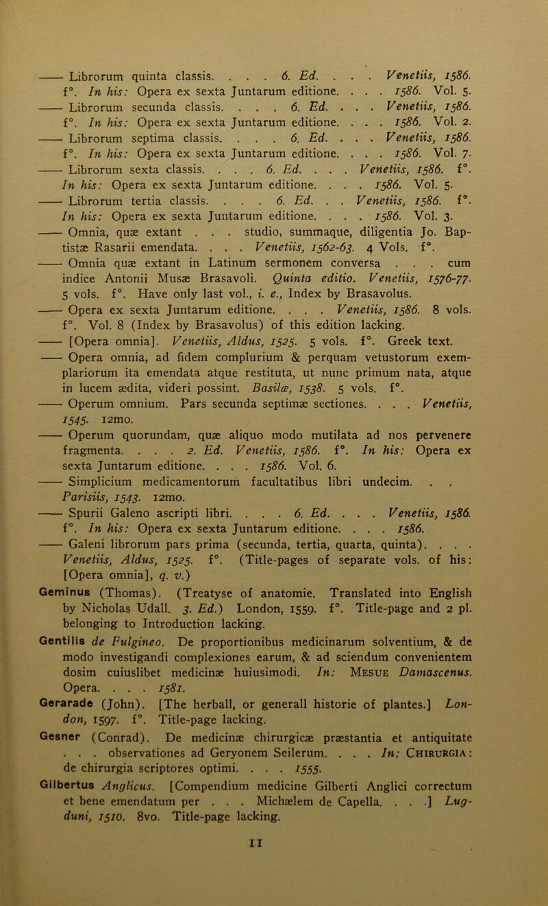 Librorum quinta classis. ... 6. Ed. . . . Venetiis, 1586. f°. In his: Opera ex sexta Juntarum editione. . . . 1586. Vol. 5. Librorum secunda classis. ... 6. Ed. . . . Venetiis, 1586. f°. In his: Opera ex sexta Juntarum editione. . . . 1586. Vol. 2. Librorum septima classis. ... 6. Ed. . . . Venetiis, 1586. f°. In his: Opera ex sexta Juntarum editione. . . . 1586. Vol. 7. Librorum sexta classis. ... 6. Ed. . . . Venetiis, 1586. f°. In his: Opera ex sexta Juntarum editione. . . . 1586. Vol. 5. Librorum tertia classis. ... 6. Ed. . . Venetiis, 1586. f°. In his: Opera ex sexta Juntarum editione. . . . 1586. Vol. 3. Omnia, quae extant . . . studio, summaque, diligentia Jo. Bap- tistae Rasarii emendata. . . . Venetiis, 1562-63. 4 Vols. f°. Omnia quae extant in Latinum sermonem conversa . . . cum indice Antonii Musae Brasavoli. Quinta editio. Venetiis, 1576-77. 5 vols. f°. Have only last vol., i. e., Index by Brasavolus. Opera ex sexta Juntarum editione. . . . Venetiis, 1586. 8 vols. f°. Vol. 8 (Index by Brasavolus) of this edition lacking. [Opera omnia]. Venetiis, Aldus, 1525. 5 vols. f°. Greek text. Opera omnia, ad fidem complurium & perquam vetustorum exem- plariorum ita emendata atque restituta, ut nunc primum nata, atque in lucem aedita, videri possint. Basilce, 1538. 5 vols. f°. Operum omnium. Pars secunda septimae sectiones. . . . Venetiis, 1545. i2mo. Operum quorundam, quae aliquo modo mutilata ad nos pervenere fragmenta. ... 2. Ed. Venetiis, 1586. f°. In his: Opera ex sexta Juntarum editione. . . . 1586. Vol. 6. Simplicium medicamentorum facultatibus libri undecim. Parisiis, 1543. i2mo. Spurii Galeno ascripti libri. ... 6. Ed. . . . Venetiis, 1586. f°. In his: Opera ex sexta Juntarum editione. . . . 1586. Galeni librorum pars prima (secunda, tertia, quarta, quinta). . . . Venetiis, Aldus, 1525. f°. (Title-pages of separate vols. of his: [Opera omnia], q. v.) Geminus (Thomas). (Treatyse of anatomie. Translated into English by Nicholas Udall. 3. Ed.) London, 1559. f°. Title-page and 2 pi. belonging to Introduction lacking. Gentilis de Fulgineo. De proportionibus medicinarum solventium, & de modo investigandi complexiones earum, & ad sciendum convenientem dosim cuiuslibet medicinae huiusimodi. In: Mesue Damascenus. Opera. . . . 1581. Gerarade (John). [The herball, or generall historic of plantes.] Lon- don, 1597. f°. Title-page lacking. Gesner (Conrad). De medicinae chirurgicae praestantia et antiquitate . . . observationes ad Geryonem Seilerum. . . . In: Chirurgia : de chirurgia scriptores optimi. . . . 1555. Gilbertus Anglicus. [Compendium medicine Gilberti Anglici correctum et bene emendatum per . . . Michaelem de Capella. . . .] Lug- duni, 1510. 8vo. Title-page lacking.