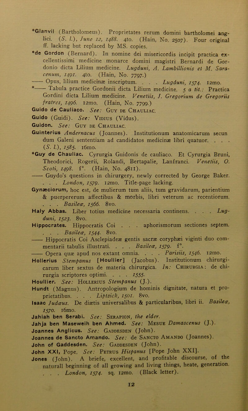 *Glanvil (Bartholoraeus). Proprietates rerum domini bartholomei ang- lici. (S. /.), June 12, 1488. 4to. (Hain, No. 2507). Four original ff. lacking but replaced by MS. copies. *de Gordon (Bernard). In nomine dei misericordis incipit practica ex- cellentissimi medicine monarce domini magistri Bernardi de Gor- donio dicta Lilium medicine. Lugduni, A. Lambillionis et M. Sara- cerium, 1491. 4to. (Hain, No. 7797.) Opus, lilium medicinae inscriptum. . . . Lugduni, 1574. i2mo. * Tabula practice Gordonii dicta Lilium medicine. 5 a tit.: Practica Gordini dicta Lilium medicine. Venetiis, J. Gregorium de Gregoriis fratres, 1496. i2mo. (Hain, No. 7799.) Guido de Cauliaco. See: Guy de Chauliac. Guido (Guidi). See: Vidius (Vidus). Guidon. See: Guy de Chauliac. Guinterius Andernacus (Joannes). Institutionum anatomicarum secun dum Galeni sententiam ad candidatos medicinae libri quatuor. . . . (S. L), 1585. i6mo. *Guy de Chauliac. Cyrurgia Guidonis de cauliaco. Et Cyrurgia Bruni, Theodorici, Rogerii, Rolandi, Bertapalie, Lanfranci. Venetiis, O. Scoti1498. f°. (Hain, No. 4811). Guydo’s questions in chirurgery, newly corrected by George Baker. . . . London, 1579. i2mo. Title-page lacking. Gynaeciorum, hoc est, de mulierum turn aliis, turn gravidarum, parientium & puerpererum affectibus & morbis, libri veterum ac recentiorum. . . . Basilece, 1566. 8vo. Haly Abbas. Liber totius medicine necessaria continens. . . . Lug- duni, 1523. 8vo. Hippocrates. Hippocratis Coi . . . aphorismorum sectiones septem. . . . Basilece, 1544. 8vo. Hippocratis Coi Asclepiadeae gentis sacrae coryphaei viginti duo com- mentarii tabulis illustrati. . . . Basilece, 1579. f°. Opera quae apud nos extant omnia. . . . Parisiis, 1546- i2mo. Hollerius Stempanus [Houllier] (Jacobus). Institutionum chirurgi- carum liber sextus de materia chirurgica. In: Chirurgia: de chi- rurgia scriptores optimi. . . . 1555- Houllier. See: Hollerius Stempanus (J.). Hundt (Magnus). Antropologium de hominis dignitate, natura et pro- prietatibus. . . . Liptzick, 1501. 8vo. Isaac Judceus. De diaetis universalibus & particularibus, libri ii. Basilece, 1570. i6mo. Jahiah ben Serabi. See: Serapion, the elder. Jahja ben Maseweih ben Ahmed. See: Mesue Damascetius (J.). Joannes Anglicus. See: Gaddesden (John). Joannes de Sancto Amando. See: de Sancto Amando (Joannes). John of Gaddesden. See: Gaddesden (John). John XXI, Pope. See: Petrus Hispanus [Pope John XXI]. Jones (John). A briefe, excellent, and profitable discourse, of the naturall beginning of all growing and living things, heate, generation. . . . London, 1574. sq. i2mo. (Black letter).