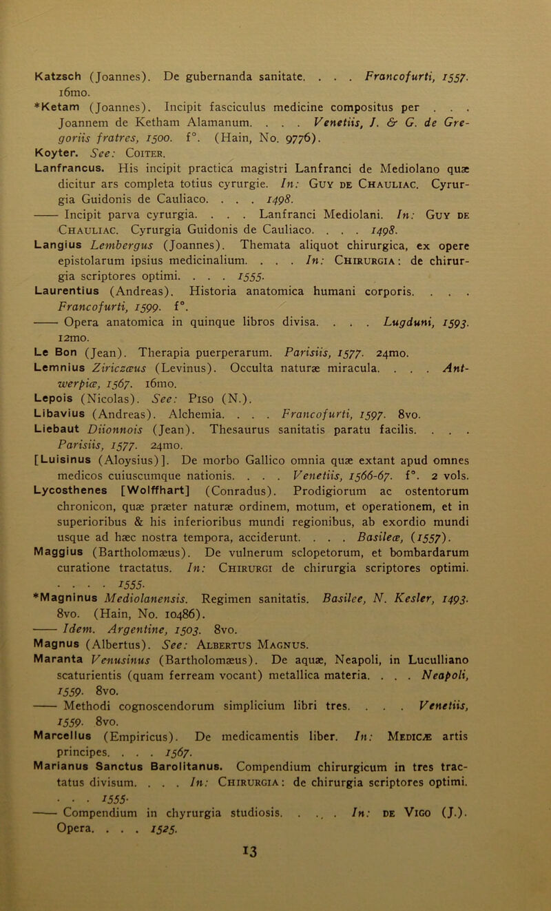 Katzsch (Joannes). De gubernanda sanitate. . . . Francofurti, 1557. i6mo. *Ketam (Joannes). Incipit fasciculus medicine compositus per . . . Joannem de Ketham Alamanum. . . . Venetiis, J. & G. de Gre- goriis fratres, 1500. f°. (Main, No. 9776). Koyter. See: Coiter. Lanfrancus. His incipit practica magistri Lanfranci de Mediolano quae dicitur ars completa totius cyrurgie. In: Guy de Chauliac. Cyrur- gia Guidonis de Cauliaco. . . . 1498. Incipit parva cyrurgia. . . . Lanfranci Mediolani. In: Guy de Chauliac. Cyrurgia Guidonis de Cauliaco. . . . 1498. Langius Lembergus (Joannes). Themata aliquot chirurgica, ex opere epistolarum ipsius medicinalium. . . . In: Chirurgia : de chirur- gia scriptores optimi. . . . 1555. Laurentius (Andreas). Historia anatomica humani corporis. Francofurti, 1599. f°. Opera anatomica in quinque libros divisa. . . . Lugduni, 1593. i2mo. Le Bon (Jean). Therapia puerperarum. Parisiis, 1577. 241110. Lemnius Ziriczceus (Levinus). Occulta naturae miracula. . . . Ant- werpice, 1567. i6mo. Lepois (Nicolas). See: Piso (N.). Libavius (Andreas). Alchemia. . . . Francofurti, 1597. 8vo. Liebaut Diionnois (Jean). Thesaurus sanitatis paratu facilis. . . . Parisiis, 1577. 241110. [Luisinus (Aloysius)]. De morbo Gallico omnia quae extant apud omnes medicos cuiuscumque nationis. . . . Venetiis, 1566-67. f°. 2 vols. Lycosthenes [Wolffhart] (Conradus). Prodigiorum ac ostentorum chronicon, quae praeter naturae ordinem, motum, et operationem, et in superioribus & his inferioribus mundi regionibus, ab exordio mundi usque ad haec nostra tempora, acciderunt. . . . Basilece, (1557). Maggius (Bartholomaeus). De vulnerum sclopetorum, et bombardarum curatione tractatus. In: Chirurgi de chirurgia scriptores optimi. • • • • 1555- ♦Magninus Mediolanensis. Regimen sanitatis. Basilee, N. Kesler, 1493. 8vo. (Hain, No. 10486). Idem. Argentine, 1503. 8vo. Magnus (Albertus). See: Albertus Magnus. Maranta Venusinus (Bartholomaeus). De aquae, Neapoli, in Luculliano scaturientis (quam ferream vocant) metallica materia. . . . Neapoli, 1559• 8vo. Methodi cognoscendorum simplicium libri tres. . . . Venetiis, 1559• 8vo. Marcellus (Empiricus). De medicamentis liber. In: Medico artis principes. . . . 1567. Marianus Sanctus Barolitanus. Compendium chirurgicum in tres trac- tatus divisum. . . . In: Chirurgia: de chirurgia scriptores optimi. • • • I555- —— Compendium in chyrurgia studiosis. . ., . In: de Vigo (J.). Opera. . . . 1525.