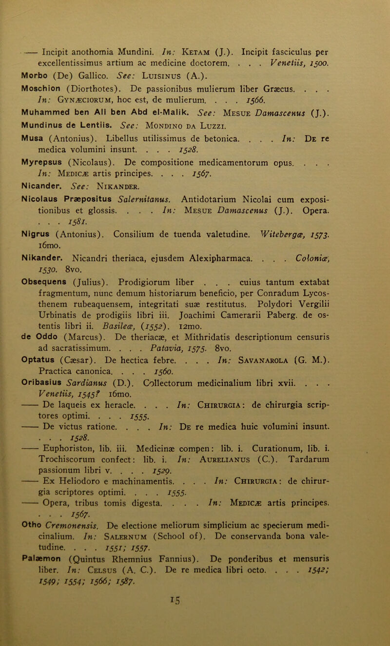 Incipit anothomia Mundini. In: Ketam (J.). Incipit fasciculus per excellentissimus artium ac medicine doctorem. . . . Venetiis, 1500. Morbo (De) Gallico. See: Luisinus (A.). Moschion (Diorthotes). De passionibus mulierum liber Graecus. . . . In: Gyn^ciorum, hoc est, de mulierum. . . . 1566. Muhammed ben All ben Abd el-Malik. See: Mesue Dantascenus (J.). Mundinus de Lentiis. See: Mondino da Luzzi. Musa (Antonius). Libellus utilissimus de betonica. . . . In: De re medica volumini insunt. . . . 1528. Myrepsus (Nicolaus). De compositione medicamentorum opus. . . . In: Medioe artis principes. . . . 1567. Nicander. See: Nikander. Nicolaus Praepositus Salernitanus. Antidotarium Nicolai cum exposi- tionibus et glossis. . . . In: Mesue Damascenus (J.). Opera. . . . 1581. Nigrus (Antonius). Consilium de tuenda valetudine. Witebergee, 1573. i6mo. Nikander. Nicandri theriaca, ejusdem Alexipharmaca. . . . Colonice, 1530. 8vo. Obsequens (Julius). Prodigiorum liber . . . cuius tantum extabat fragmentum, nunc demum historiarum beneficio, per Conradum Lycos- thenem rubeaquensem, integritati suae restitutus. Polydori Vergilii Urbinatis de prodigiis libri iii. Joachimi Camerarii Paberg. de os- tentis libri ii. Basilece, (1552). i2mo. de Oddo (Marcus). De theriacae, et Mithridatis descriptionum censuris ad sacratissimum. . . . Patavia, 1575. 8vo. Optatus (Caesar). De hectica febre. . . . In: Savanarola (G. M.). Practica canonica. . . . 1560. Oribasius Sardianus (D.). Collectorum medicinalium libri xvii. . . . Venetiis, 1545? i6mo. De laqueis ex heracle. . . . In: Chirurgia: de chirurgia scrip- tores optimi. . . . 1555. De victus ratione. . . . In: De re medica huic volumini insunt. . . . 1528. Euphoriston, lib. iii. Medicinae compen: lib. i. Curationum, lib. i. Trochiscorum confect: lib. i. In: Aurelianus (C.). Tardarum passionum libri v. . . . 1529. Ex Heliodoro e machinamentis. . . . In: Chirurgia: de chirur- gia scriptores optimi. . . . 1555. Opera, tribus tomis digesta. . . . In: Medioe artis principes. • • • 1567- Otho Crentonensis. De electione meliorum simplicium ac specierum medi- cinalium. In: Salernum (School of). De conservanda bona vale- tudine. . . . 1551; 1557. Palaemon (Quintus Rhemnius Fannius). De ponderibus et mensuris liber. In: Celsus (A. C.). De re medica libri octo. . . . I542’, 1549; 1554; 1566; 1587.