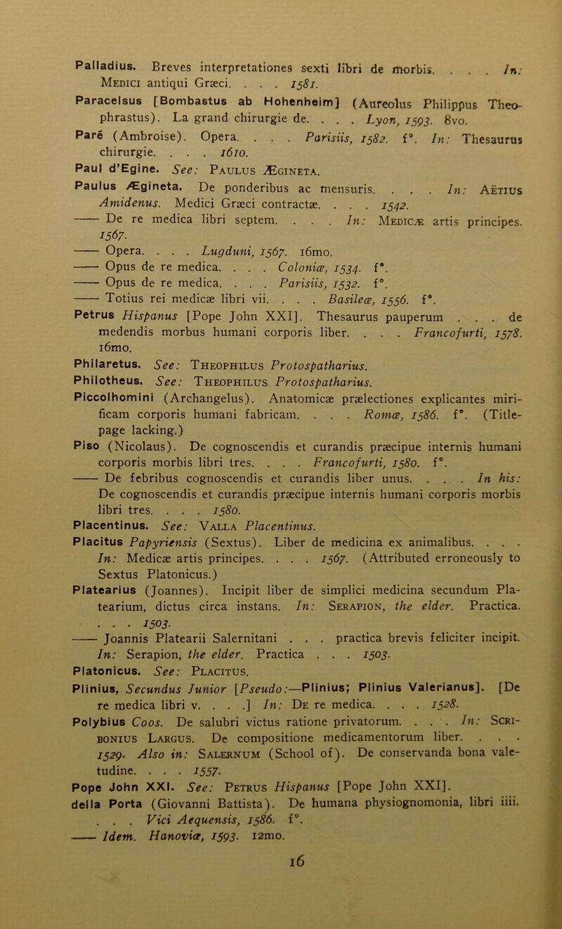 Palladius. Breves interpretationes sexti libri de morbis. . . . In: Medici antiqui Grseci. . . . 1581. Paracelsus [Bombastus ab Hohenheim] (Aureolus Philippus Theo- phrastus). La grand chirurgie de. . . . Lyon, 1593. 8vo. Pare (Ambroise). Opera. . . . Parisiis, 1582. f°. In: Thesaurus chirurgie. . . . 1610. Paul d'Egine. See: Paulus ^Egineta. Paulus /Egineta. De ponderibus ac mensuris. . . . In: Aetius Amidenus. Medici Graeci contractae. . . . 1542. De re medica libri septem. . . . In: Medico artis principes. 1567■ Opera. . . . Lugduni, 1567. i6mo. Opus de re medica. . . . Colonia, 1534. f°. Opus de re medica. . . . Parisiis, 1532. f°. Totius rei medicae libri vii. . . . Basilea, 1556. f\ Petrus Hispanus [Pope John XXI], Thesaurus pauperum . . . de medendis morbus humani corporis liber. . . . Francofurti, 1578. i6mo. Philaretus. See: Theophilus Protospatharius. Philotheus. See: Theophilus Protospatharius. Piccolhomini (Archangelus). Anatomicae praelectiones explicantes miri- ficam corporis humani fabricam. . . . Roma, 1586. f°. (Title- page lacking.) Piso (Nicolaus). De cognoscendis et curandis praecipue internis humani corporis morbis libri tres. . . . Francofurti, 1580. f°. De febribus cognoscendis et curandis liber unus. ... In his: De cognoscendis et curandis praecipue internis humani corporis morbis libri tres. . . . 1580. Placentinus. See: Valla Placentinus. Placitus Papyriensis (Sextus). Liber de medicina ex animalibus. . . . In: Medicae artis principes. . . . 1567. (Attributed erroneously to Sextus Platonicus.) Platearius (Joannes). Incipit liber de simplici medicina secundum Pla- tearium, dictus circa instans. In: Serapion, the elder. Practica. ... 1503■ Joannis Platearii Salernitani . . . practica brevis feliciter incipit. In: Serapion, the elder. Practica . . . 1503. Platonicus. See: Placitus. Plinius, Secundus lunior [Pseudo:—Plinius; Plinius Valerianus]. [De re medica libri v. . . .] In: De re medica. . . . 1528. Polybius Coos. De salubri victus ratione privatorum. . . . In: Scri- bonius Largus. De compositione medicamentorum liber. 1529. Also in: Salernum (School of). De conservanda bona vale- tudine. . . . 1557. Pope John XXI. See: Petrus Hispanus [Pope John XXI], della Porta (Giovanni Battista). De humana physiognomonia, libri iiii. . . . Vici Aequensis, 1586. f°. Idem. Hanovia, 1593. i2mo.