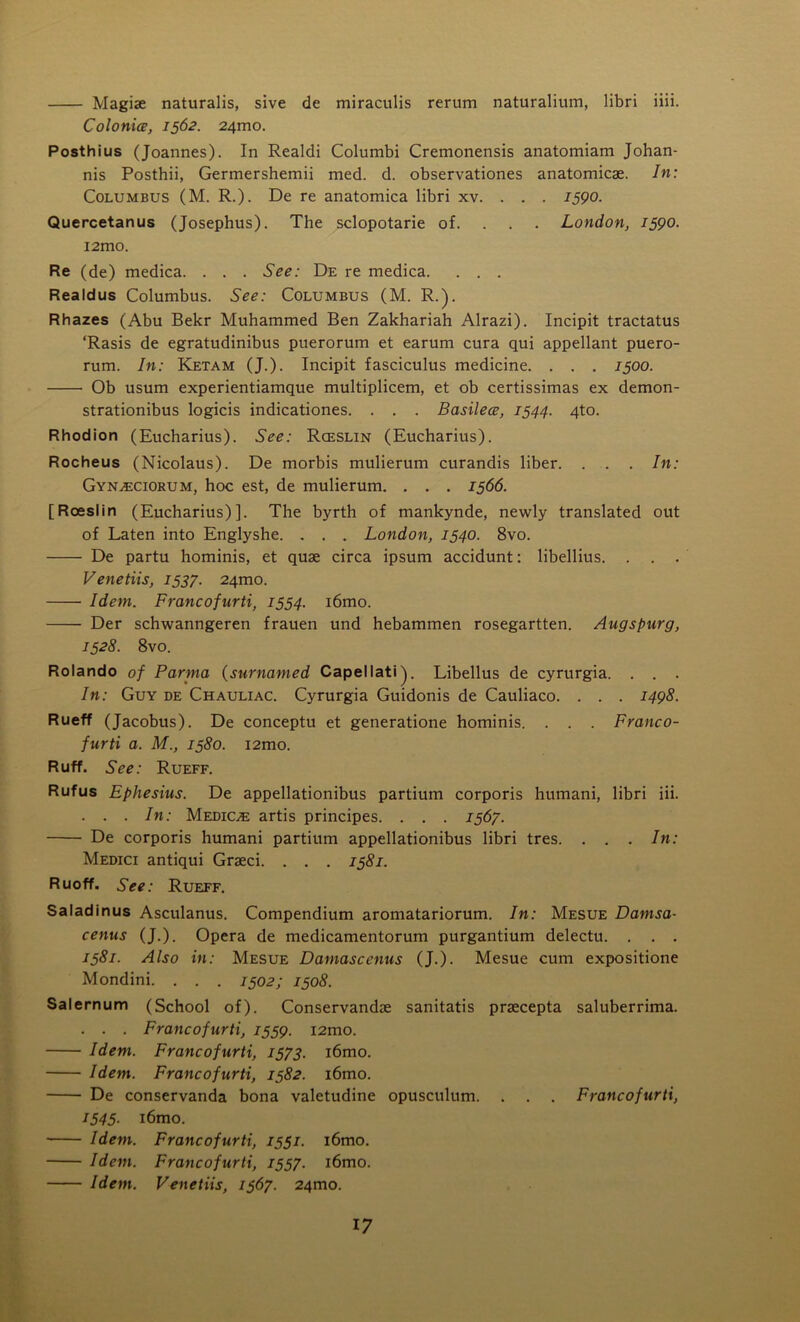 Magiae naturalis, sive de miraculis rerum naturalium, libri iiii. Colonice, 1562. 241T10. Posthius (Joannes). In Realdi Columbi Cremonensis anatomiam Johan- nis Posthii, Germershemii med. d. observationes anatomicae. In: Columbus (M. R.). De re anatomica libri xv. . . . 1590. Quercetanus (Josephus). The sclopotarie of. London, 1590. i2mo. Re (de) medica. . . . See: De re medica. . . . Realdus Columbus. See: Columbus (M. R.). Rhazes (Abu Bekr Muhammed Ben Zakhariah Alrazi). Incipit tractatus ‘Rasis de egratudinibus puerorum et earum cura qui appellant puero- rum. In: Ketam (J.). Incipit fasciculus medicine. . . . 1500. Ob usum experientiamque multiplicem, et ob certissimas ex demon- strationibus logicis indicationes. . . . Basilece, 1544. 4to. Rhodion (Eucharius). See: Rceslin (Eucharius). Rocheus (Nicolaus). De morbis mulierum curandis liber. . . . In: Gyn^ciorum, hoc est, de mulierum. . . . 1566. [Roeslin (Eucharius)]. The byrth of mankynde, newly translated out of Laten into Englyshe. . . . London, 1540. 8vo. De partu hominis, et quae circa ipsum accidunt: libellius. . . . Venetiis, 1537. 24mo. Idem. Francofnrti, 1554. i6mo. Der schwanngeren frauen und hebammen rosegartten. Augspurg, 1528. 8vo. Rolando of Parma (snrnamed Capellati). Libellus de cyrurgia. . . . In: Guy de Chauliac. Cyrurgia Guidonis de Cauliaco. . . . 1498. Rueff (Jacobus). De conceptu et generatione hominis. . . . Franco- fur ti a. M., 1580. 12010. Ruff. See: Rueff. Rufus Ephesius. De appellationibus partium corporis humani, libri iii. . . . In: Medice artis principes. . . . 1567. De corporis humani partium appellationibus libri tres. . . . In: Medici antiqui Graeci. . . . 1581. Ruoff. See: Rueff. Saladinus Asculanus. Compendium aromatariorum. In: Mesue Damsa- cenus (J.). Opera de medicamentorum purgantium delectu. . . . 1581. Also in: Mesue Damascenus (J.). Mesue cum expositione Mondini. . . . 1502; 1508. Salernum (School of). Conservandae sanitatis praecepta saluberrima. . . . Francofurti, 1559. i2mo. Idem. Francofurti, 1573. i6mo. Idem. Francofurti, 1582. i6mo. De conservanda bona valetudine opusculum. . . . Francofurti, 1545• i6mo. Idem. Francofurti, 1331. i6mo. Idem. Francofurti, 1557. i6mo. Idem. Venetiis, 1367. 24010.