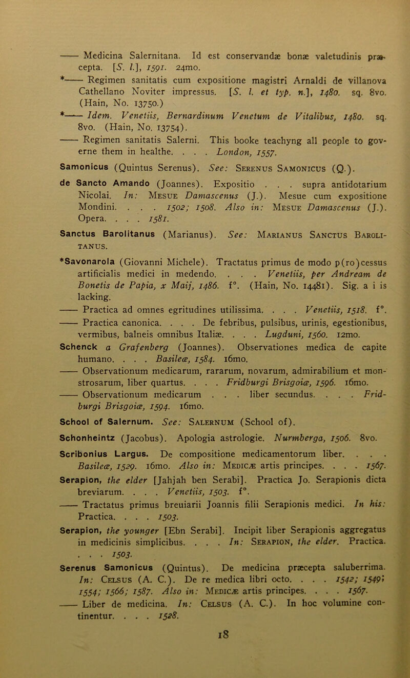 Medicina Salernitana. Id est conservandae bonae valetudinis pra^ cepta. [5\ /.], 1591. 24mo. * Regimen sanitatis cum expositione magistri Arnaldi de villanova Cathellano Noviter impressus. [S'. 1. et typ. ».], 1480. sq. 8vo. (Hain, No. 13750.) *—1— Idem. Venetiis, Bernardinum Venetum de Vitalibus, 1480. sq. 8vo. (Hain, No. 13754). Regimen sanitatis Salerni. This booke teachyng all people to gov- erne them in healthe. . . . London, 1557. Samonicus (Quintus Serenus). See: Serenus Samonicus (Q.). de Sancto Amando (Joannes). Expositio . . . supra antidotarium Nicolai. In: Mesue Damascenus (J.). Mesue cum expositione Mondini. . . . 1502; 1508. Also in: Mesue Damascenus (J.). Opera. . . . 1581. Sanctus Barolitanus (Marianus). See: Marianus Sanctus Baroli- TANUS. ♦Savonarola (Giovanni Michele). Tractatus primus de modo p(ro)cessus artificialis medici in medendo. . . . Venetiis, per Andream de Bonetis de Papia, x Maij, i486. f°. (Hain, No. 14481). Sig. a i is lacking. Practica ad omnes egritudines utilissima. . . . Venetiis, 1518. f°. Practica canonica. . . . De febribus, pulsibus, urinis, egestionibus, vermibus, balneis omnibus Italise. . . . Lugduni, 1560. i2mo. Schenck a Grafenberg (Joannes). Observationes medica de capite humano. . . . Basilece, 1584. i6mo. Observationum medicarum, rararum, novarum, admirabilium et mon- strosarum, liber quartus. . . . Fridburgi Brisgoice, 1596. i6mo. Observationum medicarum . . . liber secundus. . . . Frid- burgi Brisgoice, 1594. i6mo. School of Salernum. See: Salernum (School of). Schonheintz (Jacobus). Apologia astrologie. Nurmberga, 1506. 8vo. Scribonius Largus. De compositione medicamentorum liber. Basilece, 1529. i6mo. Also in: Medico artis principes. . . . 1567. Serapion, the elder [Jahjah ben Serabi]. Practica Jo. Serapionis dicta breviarum. . . . Venetiis, 1503. f°. Tractatus primus breuiarii Joannis filii Serapionis medici. In his: Practica. . . . 1303. Serapion, the younger [Ebn Serabi]. Incipit liber Serapionis aggregatus in medicinis simplicibus. . . . In: Serapion, the elder. Practica. . . . 1503- Serenus Samonicus (Quintus). De medicina praecepta saluberrima. In: Celsus (A. C.). De re medica libri octo. . . . 1542; 1549) 1554; 1366; 1387. Also in: Medico artis principes. . . . 1567- Liber de medicina. In: Celsus (A. C.). In hoc volumine con- tinentur. . . . 1528.