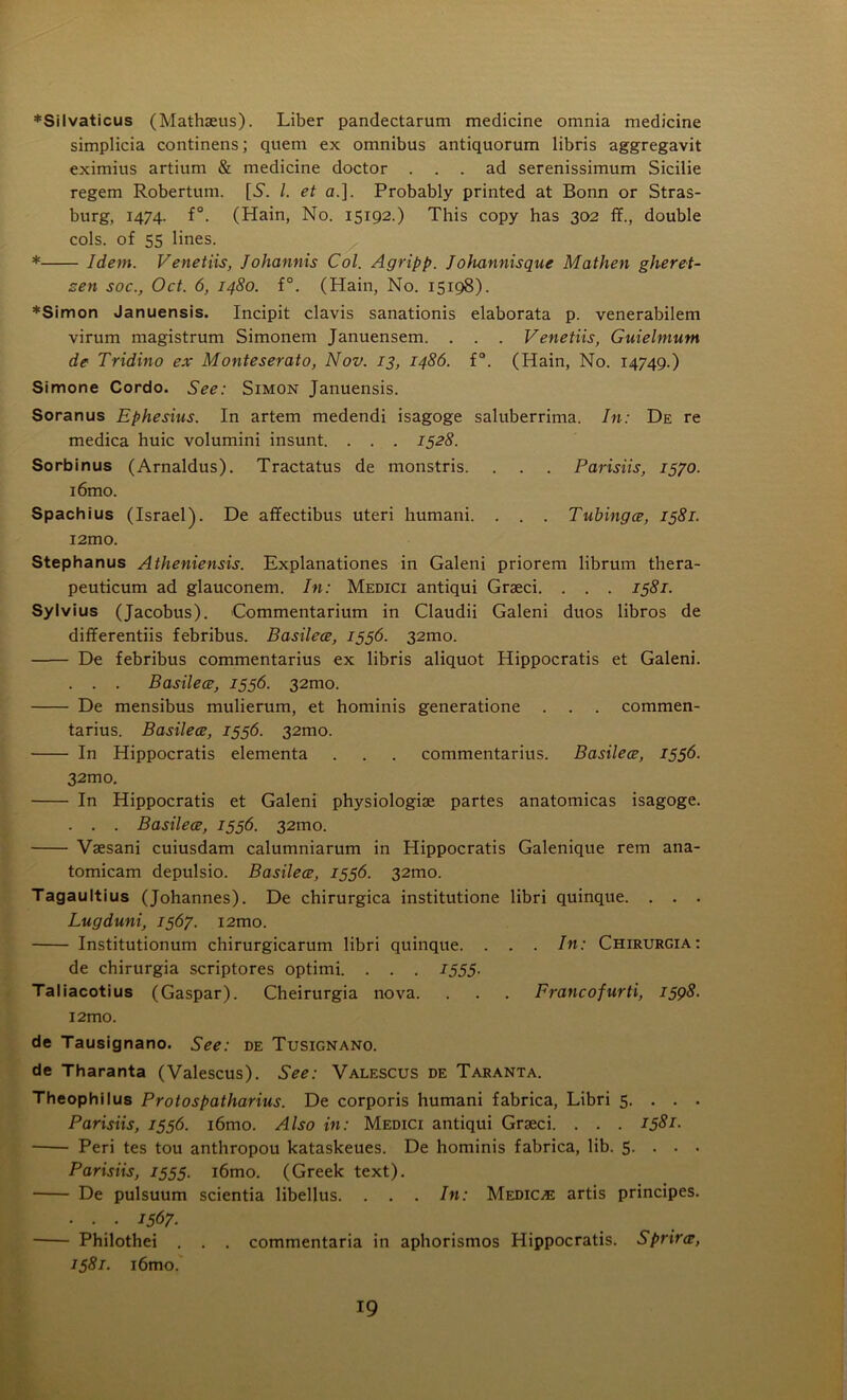 ♦Silvaticus (Mathaeus). Liber pandectarum medicine omnia medicine simplicia continens; quern ex omnibus antiquorum libris aggregavit eximius artium & medicine doctor ... ad serenissimum Sicilie regem Robertum. [S'. /. et a.]. Probably printed at Bonn or Stras- burg, 1474. f°. (Hain, No. 15192.) This copy has 302 ff., double cols, of 55 lines. * Idem. Venetiis, Johannis Col. Agripp. Johannisque Mathen gheret- sen soc., Oct. 6, 1480. f°. (Hain, No. 15198). *Simon Januensis. Incipit clavis sanationis elaborata p. venerabilem virum magistrum Simonem Januensem. . . . Venetiis, Guielmum de Tridino ex Monteserato, Nov. 13, i486. f°. (Hain, No. 14749.) Simone Cordo. See: Simon Januensis. Soranus Ephesins. In artem medendi isagoge saluberrima. In: De re medica huic volumini insunt. . . . 1528. Sorb in us (Arnaldus). Tractatus de monstris. . . . Parisiis, 1570. i6mo. Spachius (Israel). De affectibus uteri humani. . . . Tubingce, 1581. i2mo. Stephanus Atheniensis. Explanationes in Galeni priorem librum thera- peuticum ad glauconem. In: Medici antiqui Graeci. . . . 1581. Sylvius (Jacobus). Commentarium in Claudii Galeni duos libros de differentiis febribus. Basilece, 1556. 32mo. De febribus commentarius ex libris aliquot Hippocratis et Galeni. . . . Basilece, 1556. 32mo. De mensibus mulierum, et hominis generatione . . . commen- tarius. Basilece, 1556. 32mo. In Hippocratis elementa . . . commentarius. Basilece, 1556- 32mo. In Hippocratis et Galeni physiologiae partes anatomicas isagoge. . . . Basilece, 1556. 32mo. Vaesani cuiusdam calumniarum in Hippocratis Galenique rem ana- tomicam depulsio. Basilece, 1556. 32010. Tagaultius (Johannes). De chirurgica institutione libri quinque. . . . Lugduni, 1567. i2mo. Institutionum chirurgicarum libri quinque. . . . In: Chirurgia: de chirurgia scriptores optimi. . . . 1555. Taliacotius (Gaspar). Cheirurgia nova. . . . Francofurti, 1598- l2mo. de Tausignano. See: de Tusignano. de Tharanta (Valescus). See: Valescus de Taranta. Theophilus Protospatharius. De corporis humani fabrica, Libri 5. . . . Parisiis, 1556. i6mo. Also in: Medici antiqui Graeci. . . . 1581- ■ Peri tes tou anthropou kataskeues. De hominis fabrica, lib. 5- • • • Parisiis, 1555. i6mo. (Greek text). De pulsuum scientia libellus. . . . In: Medic^e artis principes. • . • 1567■ Philothei . . . commentaria in aphorismos Hippocratis. Sprirce, 1581. i6mo.