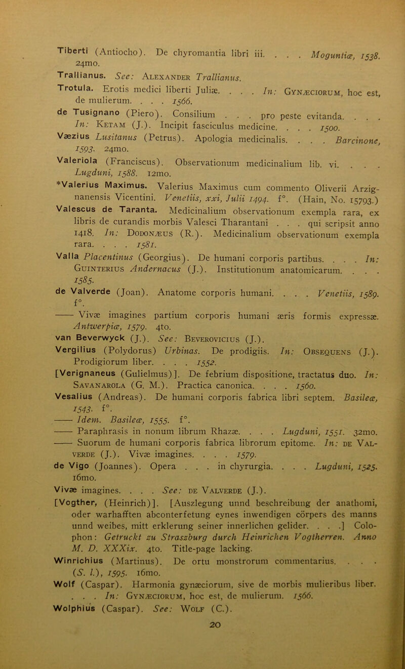 Tiberti (Antiocho). De chyromantia libri iii. . . . Moguntia, 1538. 24m o. Trallianus. See: Alexander Trallianus. Trotula. Erotis medici liberti Juliae. . . . In: Gyn^ciorum, hoc est, de mulierum. . . . 1566. de Tusignano (Piero). Consilium ... pro peste evitanda. . . . In: Ketam (J.). Incipit fasciculus medicine. . . . 1500. Vaezius Lusitanus (Petrus). Apologia medicinalis. . . . Barcinone, 1593. 24mo. Valeriola (Franciscus). Observationum medicinalium lib. vi. Lugduni, 1388. i2mo. Valerius Maximus. Valerius Maximus cum commento Oliverii Arzig- nanensis Vicentini. Venetiis, xxi, Julii 1494. f°. (Hain, No. 15793.) Valescus de Taranta. Medicinalium observationum exempla rara, ex libris de curandis morbis Valesci Tharantani . . . qui scripsit anno 1418. In: DodoNvEUS (R.). Medicinalium observationum exempla rara. . . . 1581. Valla Placentinus (Georgius). De humani corporis partibus. . . . In: Guinterius Andernacus (J.). Institutionum anatomicarum. . . . 1585- de Valverde (Joan). Anatome corporis humani. . . . Venetiis, 1589. f°. Vivae imagines partium corporis humani aeris formis expressae. A ntwerpicc, 1579. 4to. van Beverwyck (J.). See: Beverovicius (J.). Vergilius (Polydorus) Urbinas. De prodigiis. In: Obsequens (J.). Prodigiorum liber. . . . 1552. [Verignaneus (Gulielmus)]. De febrium dispositione, tractatus duo. In: Savanarola (G. M.). Practica canonica. . . . 1560. Vesalius (Andreas). De humani corporis fabrica libri septem. Basilea, 1543■ f°. Idem. Basilea, 1555. f°. Paraphrasis in nonum librum Rhazae. . . . Lugduni, 1531. 32mo. Suorum de humani corporis fabrica librorum epitome. In: de Val- verde (J.). Vivae imagines. . . . 1579. de Vigo (Joannes). Opera ... in chyrurgia. . . . Lugduni, 1525. i6mo. Vivae imagines. . . . See: de Valverde (J.). [Vogther, (Heinrich)]. [Auszlegung unnd beschreibung der anathomi, oder warhafften abconterfetung eynes inwendigen corpers des manns unnd weibes, mitt erklerung seiner innerlichen gelider. . . .] Colo- phon: Getruckt zu Straszburg durch Heinrichen Vogtherren. Anno M. D. XXXix. 4to. Title-page lacking. Winrichius (Martinus). De ortu monstrorum commentarius. (S. /.), 1595. i6mo. Wolf (Caspar). Plarmonia gynaeciorum, sive de morbis mulieribus liber. . . . In: Gynzeciorum, hoc est, de mulierum. 1566. Wolphius (Caspar). See: Wolf (C.).