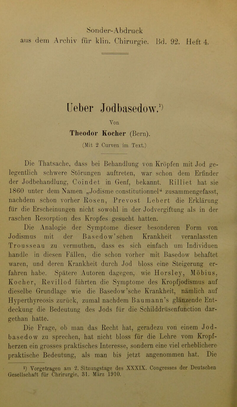 Sonder-Abdruck aus dem Archiv für klin. Chirurgie. Bd. 92. Heft 4. Ueber Jodbasedow.’^ Von Theodor Kocher (Bern). (Mit 2 Curven im Text.) Die Thatsache, dass bei Behandlung von Kröpfen mit Jod ge- legentlich schwere Störungen auftreten, war schon dem Erfinder der Jodbehandlung, Coindet in Genf, bekannt. Rilliet hat sie 1860 unter dem Namen „Jodisme constitutionneB‘ zusammengefasst, nachdem schon vorher Rosen, Prevost Lebert die Erklärung für die Erscheinungen nicht sowohl in der Jodvergiftung als in der raschen Resorption des Kropfes gesucht hatten. Die Analogie der Symptome dieser besonderen Form von Jodismus mit der Basedow’sehen Krankheit veranlassten Trousseau zu vermuthen, dass es sich einfach um Individuen handle in diesen Fällen, die schon vorher mit Basedow behaftet waren, und deren Krankheit durch Jod bloss eine Steigerung er- fahren habe. Spätere Autoren dagegen, wie Horsley, Möbius, Kocher, Revillod führten die Symptome des Kropfjodismus auf dieselbe Grundlage wie die Basedow’sche Krankheit, nämlich auf Hyperthyreosis zurück, zumal nachdem Baumann’s glänzende Ent- deckung die Bedeutung des Jods für die Schilddrüsenfunction dar- gethan hatte. Die Frage, ob man das Recht hat, geradezu von einem Jod- basedow zu sprechen, hat nicht bloss für die Lehre vom Kropf- herzen ein grosses praktisches Interesse, sondern eine viel erheblichere praktische Bedeutung, als man bis jetzt angenommen hat. Die Vorgetragen am 2. Sitzimgstagc des XXXEX. Congresses der Deutschen Gesellschaft für Chrirurgie, 31. Mtärz 1910.