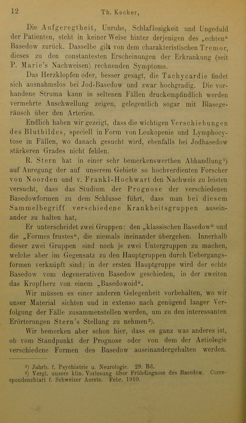 Die Aufg-eregtlieit, Unruhe, Schlaflosigkeit und Ungeduld der Patienten, steht in keiner Weise hinter derjenigen des „echten^^ Basedow zurück. Dasselbe gilt von dem charakteristischen Tremor, dieses zu den constantesten Erscheinungen der Erkrankung (seit P. Marie’s Nachweisen) rechnenden Symptoms. Das Herzklopfen oder, besser gesagt, die Tachycardie findet sich ausnahmslos bei Jod-Basedow und zwar hochgradig. Die vor- handene Struma kann in seltenen Fällen druckempfindlich werden vermehrte Anschwellung zeigen, gelegentlich sogar mit Blasege- räusch über den iVrterien. Endlich haben wir gezeigt, dass die wichtigen Verschiebungen des Blutbildes, speciell in Form von Leukopenie und Lymphocy- tose in Fällen, wo danach gesucht wird, ebenfalls bei Jodbasedow stärkeren Grades nicht fehlen. R. Stern hat in einer sehr bemerkenswerthen Abhandlung^ auf Anregung der auf unserem Gebiete so hochverdienten Forscher von Noorden und v. Frankl-Hochwart den Nachweis zu leisten versucht, dass das Studium der Prognose der verschiedenen Basedowformen zu dem Schlüsse führt, dass man bei diesem Sammelbegriff verschiedene Krankheitsgruppen ausein- ander zu halten hat. Er unterscheidet zwei Gruppen: den „klassischen Basedowund. die „Formes frustes“, die niemals ineinander übergehen. Innerhalb dieser zwei Gruppen sind noch je zwei Untergruppen zu machen, welche aber im Gegensatz zu den Hauptgruppen durch Uebergangs- formen verknüpft sind; in der ersten Hauptgruppe wird der echte Basedow vom degenerativen Basedow geschieden, in der zweiten das Kropfherz von einem „Basedowoid^^. Wir müssen es einer anderen Gelegenheit Vorbehalten, wo wir unser Material sichten und in extenso nach genügend langer \ er- folgung der Fälle zusammenstellen werden, um zu den interessanten Erörterungen Stern’s Stellung zu nehmen^). Wir bemerken aber schon hier, dass es ganz was anderes ist, ob vom Standpunkt der Prognose oder von dem der Aetiologie verschiedene Formen des Basedow auseinandergehalten werden. 1) Jahrb. f. Psychiatrie u. Neurologie. 29. Bd. 2) Vergl. unsere klin. Vorlesung über Frühdiagnose des Basedow. Corrc- spondenzblatt f. Schweizer Aerzte. Febr. 1910.