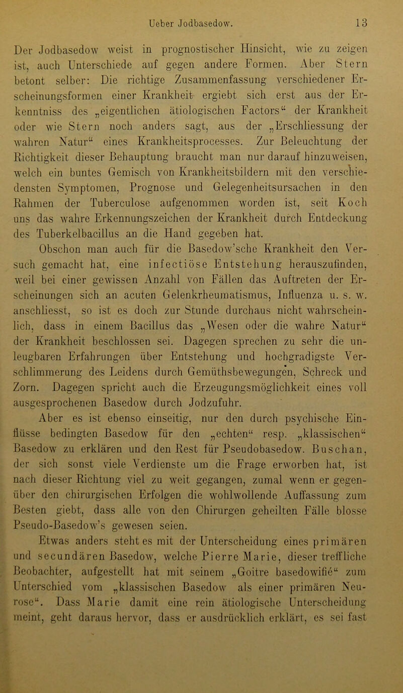 Dev Jodbasedow weist in prognostischer Hinsicht, wie zu zeigen ist, auch Unterschiede auf gegen andere Formen. Aber Stern betont selber: Die richtige Zusammenfassung verschiedener Er- scheinungsformen einer Krankheit ergiebt sich erst aus der Er- kenntniss des „eigentlichen ätiologischen Factors“ der Krankheit oder wie Stern noch anders sagt, aus der „Erschliessung der wahren Katur“ eines Krankheitsprocesses. Zur Beleuchtung der Richtigkeit dieser Behauptung braucht man nur darauf hinzuweisen, welch ein buntes Gemisch von Krankheitsbildern mit den verschie- densten Symptomen, Prognose und Gelegenheitsursachen in den Rahmen der Tuberculose aufgenommen worden ist, seit Koch uns das wahre Erkennungszeichen der Krankheit durch Entdeckung des Tuberkelbacillus an die Hand gegeben hat. Obschon man auch für die Basedow’sche Krankheit den Ver- such gemacht hat, eine infectiöse Entstehung herauszufinden, weil bei einer gewissen Anzahl von Fällen das Auftreten der Er- scheinungen sich an acuten Gelenkrheumatismus, Influenza u. s. w. anschliesst, so ist es doch zur Stunde durchaus nicht wahrschein- lich, dass in einem Bacillus das „Wesen oder die wahre Natur“ der Krankheit beschlossen sei. Dagegen sprechen zu sehr die un- leugbaren Erfahrungen über Entstehung und hochgradigste Ver- schlimmerung des Leidens durch Gemüthsbewegungen, Schreck und Zorn. Dagegen spricht auch die Erzeugungsmöglichkeit eines voll ausgesprochenen Basedow durch Jodzufuhr. Aber es ist ebenso einseitig, nur den durch psychische Ein- flüsse bedingten Basedow für den „echten“ resp. „klassischen“ Basedow zu erklären und den Rest für Pseudobasedow. Buschan, der sich sonst viele Verdienste um die Frage erworben hat, ist nach dieser Richtung viel zu weit gegangen, zumal wenn er gegen- über den chirurgischen Erfolgen die wohlwollende Auffassung zum Besten giebt, dass alle von den Chirurgen geheilten Fälle blosse Pseudo-Basedow’s gewesen seien. Etwas anders steht es mit der Unterscheidung eines primären und secundären Basedow, welche Pierre Marie, dieser treffliche Beobachter, aufgestellt hat mit seinem „Goitre basedowifie“ zum Unterschied vom „klassischen Basedow als einer primären Neu- rose“. Dass Marie damit eine rein ätiologische Unterscheidung meint, geht daraus hervor, dass er ausdrücklich erklärt, es sei fast