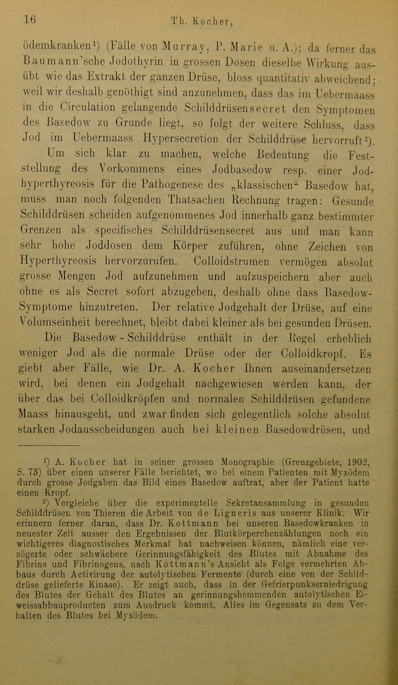 ödemkrankeu^) (Fälle von Murray, V. Marie u. A.); da ferner das Baumann’sclie Jodothyrin in grossen Dosen dieselbe Wirkung aus- übt wie das Extrakt der ganzen Drüse, bloss quantitativ abweichend; weil wir deshalb genöthigt sind anzunehmen, dass das im Febermaass in die Circulation gelangende Schilddrüsensecret den Symptomen des Basedow zu Grunde liegt, so folgt der weitere Schluss, dass Jod im Uebermaass Hypersecretion der Schilddrüse hervorruft2). Um sich klar zu machen, welche Bedeutung die Fest- stellung des Vorkommens eines Jodbasedow resp. einer Jod- hyperthyreosis für die Pathogenese des „klassischen“ Basedow hat, muss man noch folgenden Thatsachen Rechnung tragen: Gesunde Schilddrüsen scheiden aufgenommenes Jod innerhalb ganz bestimmter Grenzen als specifisches Schilddrüsensecret aus und man kann sehr hohe Joddosen dem Körper zuführen, ohne Zeichen von Hyperthyreosis hervorzurufen. Colloidstrumen vermögen absolut grosse Mengen Jod aufzunehmen und aufzuspeichern aber auch ohne es als Secret sofort abzugeben, deshalb ohne dass Basedow- Symptome hinzutreten. Der relative Jodgehalt der Drüse, auf eine Volumseinheit berechnet, bleibt dabei kleiner als bei gesunden Drüsen. Die Basedow - Schilddrüse enthält in der Regel erheblich weniger Jod als die normale Drüse oder der Colloidkropf. Es giebt aber Fälle, wie Dr. A. Kocher Ihnen auseinandersetzen wird, bei denen ein Jodgehalt nachgewiesen werden kann, der über das bei Colloidkröpfen und normaleu Schilddrüsen gefundene Maass hinausgeht, und zwar finden sich gelegentlich solche absolut starken Jodausscheidungen auch bei kleinen ßasedowdrüsen, und 1) A. Kocher hat in seiner grossen Monographie (Grenzgebiete, 1902, S. 73) über einen unserer Fälle berichtet, wo bei einem Patienten mit Myxödem durch grosse Jodgaben das Bild eines Basedow auftrat, aber der Patient hatte einen Kropf. 2) Vergleiche über die experimentelle Sekretansammlung in gesunden Schilddrüsen von Thieren die Arbeit von de Ligneris aus unserer Klinik. Wir erinnern ferner daran, dass Dr. Kottmann bei unseren Basedowkranken in neuester Zeit ausser den Ergebnissen der Blutkörperchenzählungen noch ein wichtigeres diagnostisches Merkmal hat nachweisen können, nämlich eine ver- zögerte oder schwächere Gerinnungsfähigkeit des Blutes mit Abnahme des Fibrins und Fibrinogens, nach Kottmann’s Ansicht als Folge vermehrten Ab- baus durch Activirung der. autolytischen Fermente (durch eine von der Schild- drüse gelieferte Kinase). Er zeigt auch, dass in der Gefrierpunkserniedrigung des Blutes der Gehalt des Blutes an gerinnungshemmenden autolytischen Ei- weissabbauproducten zum Ausdruck kommt. Alles im Gegensatz zu dem Ver- halten des Blutes bei Myxödem.