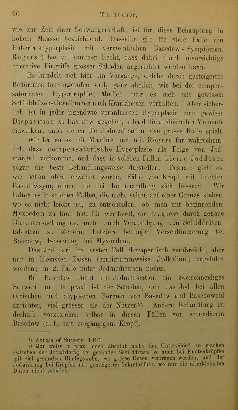 wie zur Zeit einer Schwangerscliaft, ist für diese Behauptung in hohem Maasse bezeichnend. Dasselbe gilt für viele Fälle von Pubertcätshyperplasie mit vermeintlichen Basedow - Symptomen. Rogers B liaf vollkommen Recht, dass dabei durch unvorsichtige operative Eingriffe grosser Schaden angericlitet werden kann. Es handelt sich hier um Vorgänge, welche durch gesteigertes Bedürfniss hervorgerufen sind, ganz ähnlich wie bei der compen- satorischen Hypertrophie; ähnlich mag es sich mit gewissen Schilddrüsenschwellungen nach Krankheiten verhalten. Aber sicher- lich ist in jeder irgendwie veranlassten Hyperplasie eine gewisse Disposition zu Basedow gegeben, sobald die auslösenden Momente einwirken, unter denen die Jodmedication eine grosse Rolle spielt. Wir halten es mit Marine und mit Rogers für wahrschein- lich, dass c0mpensatorische Hyperplasie als Folge von Jod- mangel vorkommt, und dass in solchen Fällen kleine Joddosen sogar die beste ßehandlungsweise darstellen. Deshalb giebt es, wie schon oben erwähnt wurde, Fälle von Kropf mit leichten Basedowsymptomen, die bei Jodbehandlung sich bessern. Wir halten es in solchen Fällen, die nicht selten auf einer Grenze stehen, wo es nicht leicht ist, zu entscheiden, ob man mit beginnendem Myxoedem zu thun hat, für werthvoll, die Diagnose durch genaue Blutuntersuchung ev. auch durch Verabfolgung von Schilddrüsen- tabletten zu sichern. Letztere bedingen Verschlimmerung bei Basedow, Besserung bei Myxoedem. Das Jod darf im ersten Fall therapeutisch verabreicht, aber nur in kleinsten Dosen (centigraramweise Jodkaliura) zugeführt werden; im 2. Falle nutzt Jodmedication nichts. Bei Basedow bleibt die Jodmedication ein zweischneidiges Schwert und in praxi ist der Schaden, den das Jod bei allen typischen und atypischen Formen von Basedow und Basedowoid anrientet, viel grösser als der NutzenD- Andere Behandlung ist deshalb vorzuziehen selbst in diesen Fällen von secundärem Basedow (d. h. mit vorgängigem Kropf). 1) Annals of Surgery. 1910. 2) Man weiss in pra'xi noch absolut nicht den Unterschied zu machen zwischen der Jodwirkung bei gesunder Schilddrüse, so auch bei Knotenkröpfen mit viel gesundem Bindegewebe, wo grosse Dosen vertragen werden, und der Jodwirkung bei Kröpfen mit gesteigerter Sekretabfuhr, wo nur die allerkleinsten Dosen nicht schaden.