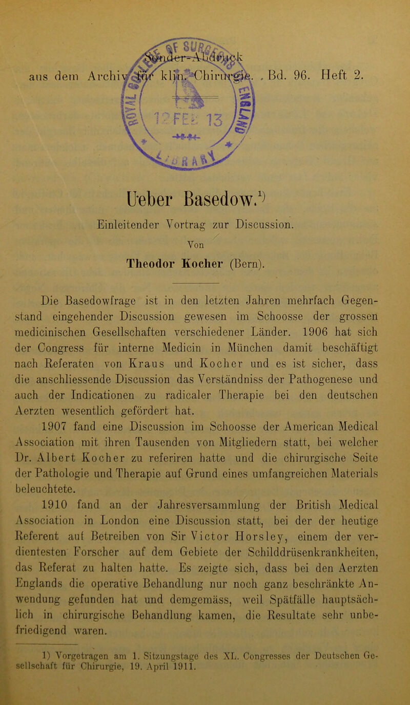 üeber BasedowV Einleitender Vortrag zur Discussion. Von Theodor Kocher (Bern). Die Basedowfrage ist in den letzten Jahren mehrfach Gegen- stand eingehender Discussion gewesen im Schoosse der grossen medicinischen Gesellschaften verschiedener Länder. 1906 hat sich der Congress für interne Medicin in München damit beschäftigt nach Referaten von Kraus und Kocher und es ist sicher, dass die anschliessende Discussion das Verständniss der Pathogenese und auch der Indicationen zu radicaler Therapie bei den deutschen Aerzten wesentlich gefördert hat. 1907 fand eine Discussion im Schoosse der American Medical Association mit ihren Tausenden von Mitgliedern statt, bei welcher Dr. Albert Kocher zu referiren hatte und die chirurgische Seite der Pathologie und Therapie auf Grund eines umfangreichen Materials beleuchtete. 1910 fand an der Jahresversammlung der British Medical Association in London eine Discussion statt, bei der der heutige Referent auf Betreiben von Sir Victor Ilorsley, einem der ver- dientesten Forscher auf dem Gebiete der Schilddrüsenkrankheiten, das Referat zu halten hatte. Es zeigte sich, dass bei den Aerzten Itnglands die operative Behandlung nur noch ganz beschränkte An- wendung gefunden hat und demgemäss, weil Spätfälle hauptsäch- lich in chirurgische Behandlung kamen, die Resultate sehr unbe- friedigend wraren. 1) Vorgetragen am 1. Sitzungstage des XL. Congresses der Deutschen Ge- sellschaft für Chirurgie, 19. April 1911.