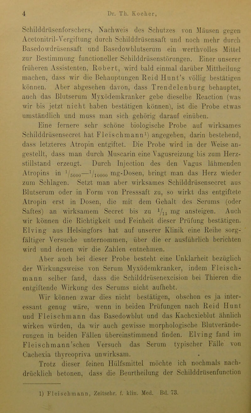 Scliilddrüscnforschers, Nachweis des Schutzes von .Mäusen gegen Acetonitril-Vergiftung durch Schilddrüscnsaft und nocli mehr durch Basedowdrüsensaft und Basedowblutsermn ein werthvolles Mittel zur Bestimmung functioneller Schilddrüsenstörungen. Einer unserer früheren Assistenten, Robert, wird bald einmal darüber Mittheilung machen, dass wir die Behauptungen Reid Hunt’s völlig bestätigen können. Aber abgesehen davon, dass Trendelenburg behauptet, auch das Blutserum Myxödemkranker gebe dieselbe Reaction (was wir bis jetzt nicht haben bestätigen können), ist die Probe etwas umständlich und muss man sich gehörig darauf einüben. Eine fernere sehr schöne biologische Probe auf wirksames Schilddrüsensecret hat FTeischmanni) angegeben, darin bestehend, dass letzteres Atropin entgiftet. Die Probe wird in der Weise an- gestellt, dass man durch Muscarin eine Vagusreizung bis zum Herz- stillstand erzeugt. Durch Injection des den Vagus lähmenden Atropins in ^sooo—Vioooo mg'-Dosen, bringt man das Herz wieder zum Schlagen. Setzt man aber wirksames Schilddrüsensecret aus Blutserum oder in Form von Presssaft zu, so wirkt das entgiftete Atropin erst in Dosen, die mit dem Gehalt des Serums (oder Saftes) an wirksamem Secret bis zu Y^g mg ansteigen. Auch wir können die Richtigkeit und Feinheit dieser Prüfung bestätigen. Elving aus Helsingfors hat auf unserer Klinik eine Reihe sorg- fältiger Versuche unternommen, über die er ausführlich berichten wird und denen wir die Zahlen entnehmen. Aber auch bei dieser Probe besteht eine Unklarheit bezüglich der Wirkungsweise von Serum Mvxödemkranker, indem Fleisch- mann selber fand, dass die Schilddrüsenexcision bei Thieren die entgiftende Wirkung des Serums nicht aufhebt. AVir können zwar dies nicht bestätigen, obschon es ja inter- essant genug wäre, wenn in beiden Prüfungen nach Reid Hunt und Fleischmann das Basedowblut und das Kachexieblut ähnlich wirken würden, da wir auch gewisse morphologische Blutverände- rungen in beiden Fällen übereinstimmend finden. Elving fand im Fleischmann’schen Versuch das Serum typischer Fälle von Cachexia thyreopriva unwirksam. Trotz dieser feinen Hülfsmittel möchte ich nochmals nach- drücklich betonen, dass die Beurtheilung der Scliilddrüsenfunction 1) FIcisollmanri, Zeitschr. f. kliii. Med. Bd. 73.