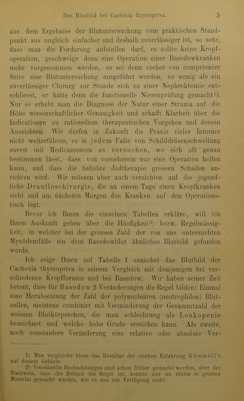 ans dem Ergebniss der ßlutuntersnchung vom praktischen Stand- punkt aus ungleich einfacher und deshalb zuverlässiger ist, so sehi-, dass inan die Forderung aufstellen darf, es sollte keine Kropf- operation, geschweige denn eine Operation einer Basedowkranken mehr vorgenommen werden, ' es sei denn vorher von competenter Seite eine Blutnntersuchung ausgeführt worden, so wenig als ein zuverlässiger Chirurg zur Stunde sich zu einer Nephrektomie ent- schliesst, er hätte denn die functionelle Nierenprüfung gemacht^). Nur so erhebt man die Diagnose der Natur einer Struma auf die Höhe wissenschaftlicher Genauigkeit und schafft Klarheit über die Indicationen zu rationellem therapeutischen Vorgehen und dessen Aussichten. AVir dürfen in Zukunft die Praxis vieler Interner nicht weiterführen, es in jedem Falle von Schilddrüsenschwellung zuerst mit Aledicamenten zu versuchen, wo sich oft genau bestimmen lässt, dass von vorneherein nur eine Operation helfen kann, und dass die beliebte Jodtherapie grossen Schaden an- richten wird. Wir müssen aber auch verzichten auf die jugend- Jiche Draufloschirurgie, die an einem Tage einen Kropfkranken sieht und am nächsten Morgen den Kranken auf den Operations- tisch legt. Bevor ich Ihnen die einzelnen Tabellen erkläre, will ich Ihnen Auskunft geben über die Häufigkeit^) bezw. Regelmässig- keit, in welcher bei der grossen Zahl der von uns untersuchten Myxödemfälle ein dem Basedowblut ähnliches Blutbild gefunden wurde. Ich zeige Ihnen auf Tabelle I zunächst das Blutbild der Cachexia thyreopriva in seinem Vergleich mit demjenigen bei ver- schiedenen Kropfformen und bei Basedow. AVir haben seiner Zeit betont, dass für Basedow 2 Veränderungen die Regel bilden: Einmal eine Fierabsetzung der Zahl der polynucleären (neutrophilen) Blut- zellen, meistens combinirt mit Verminderung der Gesammtzahl der weissen Blutkörperchen, die man schlechtweg als Leukopenie bezeichnet und welche hohe Grade erreichen kann. Als zweite, noch constantere Veränderung eine relative oder absolute Ver- 1) Man vergleiclie bloss das Resultat der reichen Erfahrung KlimmcH’s auf diesem Gebiete. 2) Vereinzelte Beobachtungen sind schon frülier gemacht worden, aber der Nachweis, dass-der Befund die Regel ist, konnte nur an einem so grossen .Material gemacht werden, wie cs uns zur Verfügung steht.