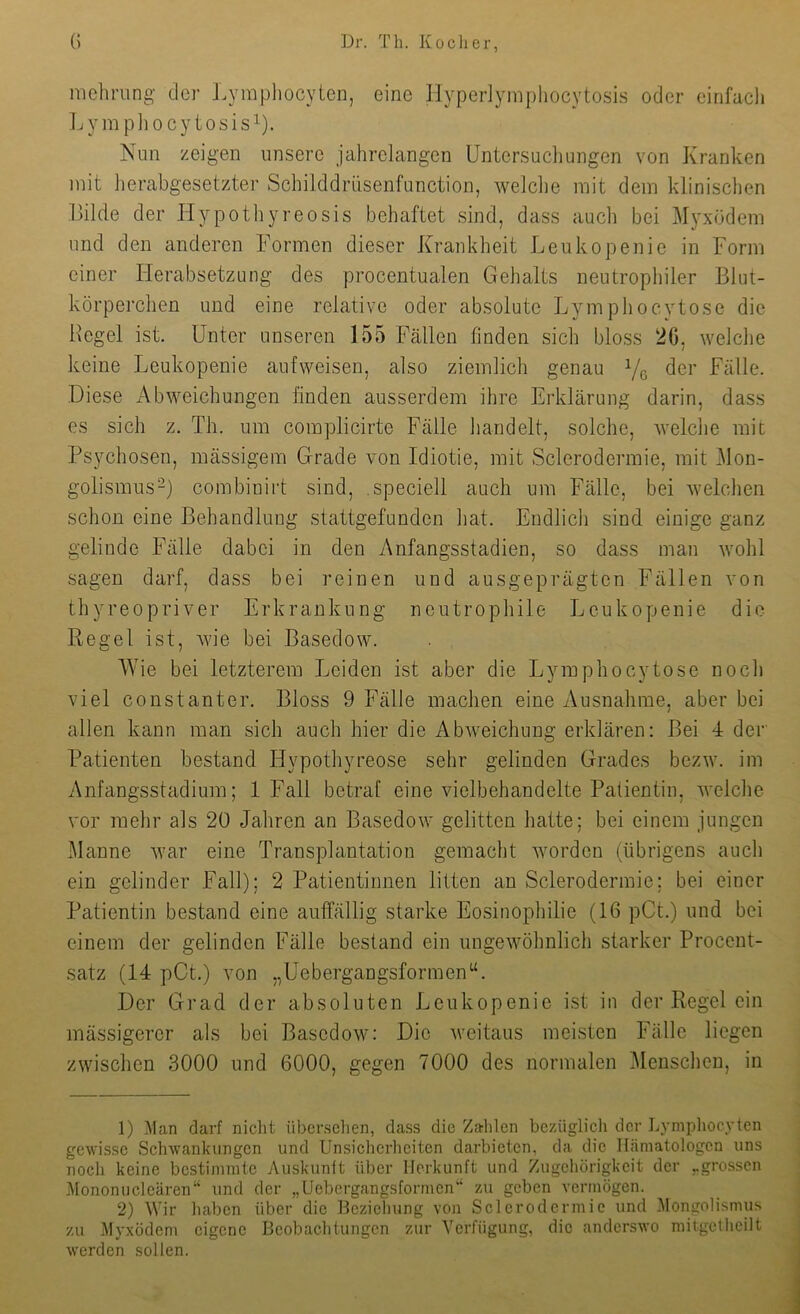 nichrung der Lympliocyten, eine llyperlymphocytosis oder eirifacli IjympJiocytosis^). Nun zeigen unsere jahrelangen Untersuchungen von Kranken mit herabgesetzter Schilddrüsenfunction, welclie mit dem klinischen Bilde der Hypothyreosis behaftet sind, dass auch bei Mj^xödem und den anderen Formen dieser Krankheit Leukopenie in Form einer Herabsetzung des procentualen Gehalts neutropliiler Blut- körperchen und eine relative oder absolute Lymphocytose die Hegel ist. Unter unseren 155 Fällen finden sich bloss 20, welche keine Leukopenie aufweisen, also ziemlich genau Yß der Fälle. Diese Abweichungen finden ausserdem ihre Erklärung darin, dass es sich z. Th. um coinplicirte Fälle handelt, solche, welche mit Psychosen, mässigem Grade von Idiotie, mit Scleroderraie, mit Hon- golismus^) combinirt sind, speciell auch um Fälle, bei welchen schon eine Behandlung stattgefunden hat. Endlich sind einige ganz gelinde Fälle dabei in den Anfangsstadien, so dass man wohl sagen darf, dass bei reinen und ausgeprägten Fällen von thyreopriver Erkrankung neutrophile Leukopenie die Regel ist, wie bei Basedow. Wie bei letzterem Leiden ist aber die Lymphocytose noch viel constanter. Bloss 9 Fälle machen eine Ausnahme, aber bei allen kann man sich auch hier die Abweichung erklären: Bei 4 der Patienten bestand Hypothyreose sehr gelinden Grades bezw. im Anfangsstadium; 1 Fall betraf eine vielbehandelte Patientin, welche vor mehr als 20 Jahren an Basedow gelitten hatte; bei einem jungen Manne war eine Transplantation gemacht worden (übrigens auch ein gelinder Fall); 2 Patientinnen litten an Sclerodermie; bei einer Patientin bestand eine auffällig starke Eosinophilie (16 pCt.) und bei einem der gelinden Fälle bestand ein ungewöhnlich starker Procent- satz (14 pCt.) von „Uebergangsformen“. Der Grad der absoluten Leukopenie ist in der Regel ein mässigercr als bei Basedow; Die weitaus meisten Fälle liegen zwischen 3000 und 6000, gegen 7000 des normalen Menschen, in 1) .^lan darf niclit übcr.sclien, dass die Zalilen bezüglich der Lympliocyten gewisse Schwankungen und Unsicherlieiten darbieten, da die Hämatologen uns noch keine bestimmte Auskunft über Herkunft und Zugehörigkeit der „grossen lilononucleären“ und der „Uebergangsformen“ zu geben vermögen. 2) Wir haben über die Beziehung von Sclerodermie und Mongolismus zu Myxödem eigene Beobachtungen zur Verfügung, die anderswo mitgetheilt werden sollen.