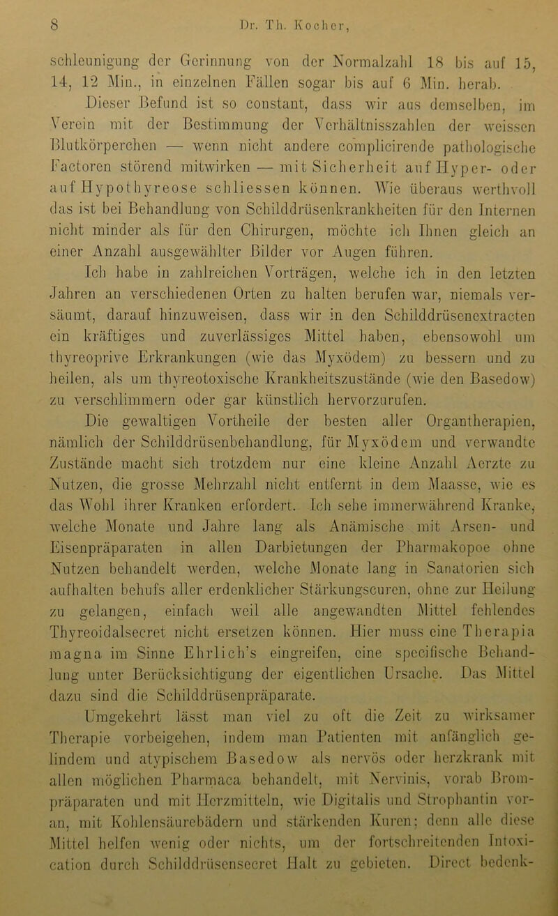 schleunigiing der Gerinnung von der Normalzalil 18 bis auf 15, 14, 12 ]\[in,, in einzelnen Fällen sogar bis auf 6 Min. lierab. Dieser Befund ist so constant, dass wir aus demselben, im Verein mit der Bestimmung der Verhältnisszahleii der weissen Blutkörperclien — wenn nicht andere co'mplicirende patliologisclie Factoren störend mitwirken — mit Sicherheit aufPIyper- oder auf Hypothyreose schliessen können. Wie überaus werthvoll das ist bei Behandlung von Schilddrüsenkrankheiten für den Internen nicht minder als für den Chirurgen, möchte ich Ihnen gleich an einer Anzahl ausgewählter Bilder vor Augen führen. Ich habe in zahlreichen Vorträgen, welche ich in den letzten Jahren an verschiedenen Orten zu halten berufen war, niemals ver- säumt, darauf hinzuweisen, dass wir in den Schilddrüsenextracten ein kräftiges und zuverlässiges Mittel haben, ebensowohl um thyreoprive Erkrankungen (wie das Myxödem) zu bessern und zu heilen, als um thyreotoxische Krankheitszustände (wie den Basedow) zu verschlimmern oder gar künstlich hervorzurufen. Die gewaltigen Vortheile der besten aller Organtherapien, nämlich der Schilddrüsenbehandlung, für Myxödem und verwandte Zustände macht sich trotzdem nur eine kleine Anzahl Aerzte zu Nutzen, die grosse Mehrzahl nicht entfernt in dem Maasse, wie es das Wohl ihrer Kranken erfordert. Ich sehe immerwährend Kranke,' welche Monate und Jahre lang als Anämische mit Arsen- und Eisenpräparaten in allen Darbietungen der Pharmakopoe ohne Nutzen behandelt Averden, Avelche Monate lang in Sanatorien sich aufhalten behufs aller erdenklicher Stärkungscuren, ohne zur Heilung zu gelangen, einfach weil alle angewandten Mittel fehlendes Thyreoidalsecret nicht ersetzen können. Hier muss eine Therapia magna im Sinne Ehrlich’s eingreifen, eine specifische Behand- lung unter Berücksichtigung der eigentlichen Ersache. Das Mittel dazu sind die Schilddrüsenpräparate. Umgekehrt lässt man viel zu oft die Zeit zu Avirksamer Therapie Vorbeigehen, indem man Patienten mit anfänglich ge- lindem und atypischem Basedow als nervös oder herzkrank mit allen möglichen Pharmaca behandelt, mit Nervinis, vorab Brom- präparaten und mit Herzmitteln, Avie Digitalis und Strophantin vor- an, mit Kohlensäurcbädern und stärkenden Kuren; denn alle diese Mittel helfen Avenig oder nichts, um der fortschreitenden Intoxi- cation durch Schilddrüsensecret Halt zu gebieten. Direct bedenk-